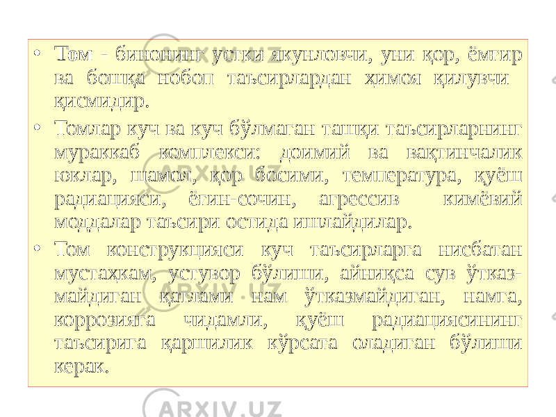 • Том - бинонинг устки якунловчи, уни қор, ёмғир ва бошқа нобоп таъсирлардан ҳимоя қилувчи қисмидир. • Томлар куч ва куч бўлмаган ташқи таъсирларнинг мураккаб комплекси: доимий ва вақтинчалик юклар, шамол, қор босими, температура, қуёш радиацияси, ёғин-сочин, агрессив кимёвий моддалар таъсири остида ишлайдилар. • Том конструкцияси куч таъсирларга нисбатан мустаҳкам, устувор бўлиши, айниқса сув ўтказ- майдиган қатлами нам ўтказмайдиган, намга, коррозияга чидамли, қуёш радиациясининг таъсирига қаршилик кўрсата оладиган бўлиши керак. 