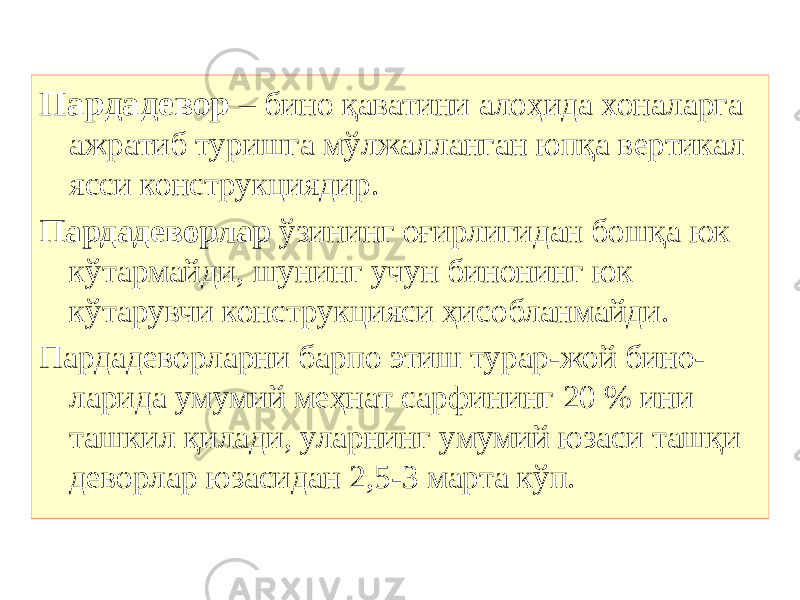 Пардадевор – бино қаватини алоҳида хоналарга ажратиб туришга мўлжалланган юпқа вертикал ясси конструкциядир. Пардадеворлар ўзининг оғирлигидан бошқа юк кўтармайди, шунинг учун бинонинг юк кўтарувчи конструкцияси ҳисобланмайди. Пардадеворларни барпо этиш турар-жой бино- ларида умумий меҳнат сарфининг 20 % ини ташкил қилади, уларнинг умумий юзаси ташқи деворлар юзасидан 2,5-3 марта кўп. 