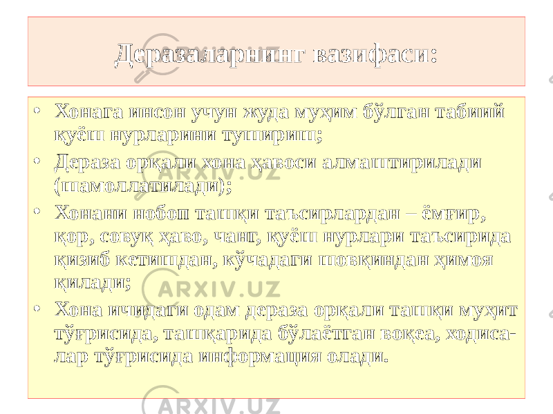 Деразаларнинг вазифаси: • Хонага инсон учун жуда муҳим бўлган табиий қуёш нурларини тушириш; • Дераза орқали хона ҳавоси алмаштирилади (шамоллатилади); • Хонани нобоп ташқи таъсирлардан – ёмғир, қор, совуқ ҳаво, чанг, қуёш нурлари таъсирида қизиб кетишдан, кўчадаги шовқиндан ҳимоя қилади; • Хона ичидаги одам дераза орқали ташқи муҳит тўғрисида, ташқарида бўлаётган воқеа, ходиса- лар тўғрисида информация олади. 