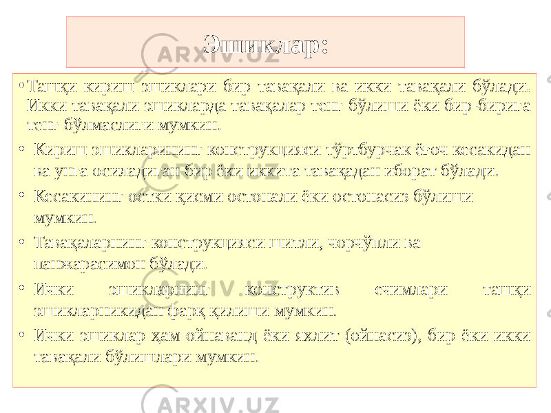 Эшиклар: • Ташқи кириш эшиклари бир тавақали ва икки тавақали бўлади. Икки тавақали эшикларда тавақалар тенг бўлиши ёки бир-бирига тенг бўлмаслиги мумкин. • Кириш эшикларининг конструкцияси тўртбурчак ёғоч кесакидан ва унга осиладиган бир ёки иккита тавақадан иборат бўлади. • Кесакининг остки қисми остонали ёки остонасиз бўлиши мумкин. • Тавақаларнинг конструкцияси шитли, чорчўпли ва панжарасимон бўлади. • Ички эшикларнинг конструктив ечимлари ташқи эшикларникидан фарқ қилиши мумкин. • Ички эшиклар ҳам ойнаванд ёки яхлит (ойнасиз), бир ёки икки тавақали бўлишлари мумкин. 