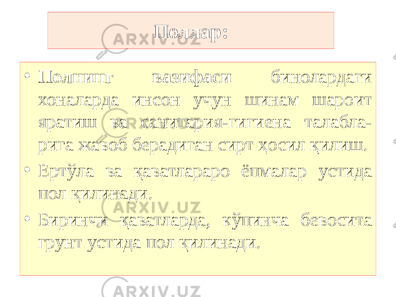 • Полнинг вазифаси бинолардаги хоналарда инсон учун шинам шароит яратиш ва санитария-гигиена талабла- рига жавоб берадиган сирт ҳосил қилиш. • Ертўла ва қаватлараро ёпмалар устида пол қилинади. • Биринчи қаватларда, кўпинча бевосита грунт устида пол қилинади. Поллар: 