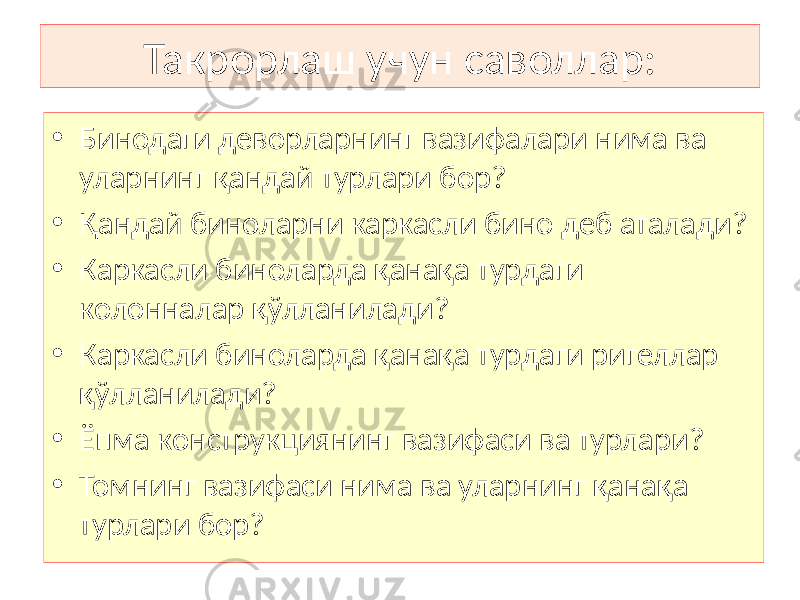 Такрорлаш учун саволлар: • Бинодаги деворларнинг вазифалари нима ва уларнинг қандай турлари бор? • Қандай биноларни каркасли бино деб аталади? • Каркасли биноларда қанақа турдаги колонналар қўлланилади? • Каркасли биноларда қанақа турдаги ригеллар қўлланилади? • Ёпма конструкциянинг вазифаси ва турлари? • Томнинг вазифаси нима ва уларнинг қанақа турлари бор? 