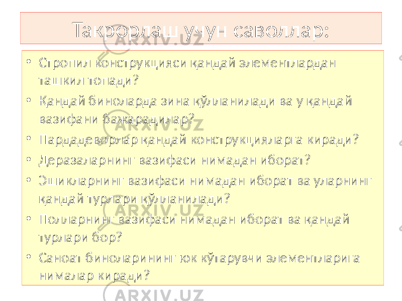 Такрорлаш учун саволлар: • Стропил конструкцияси қандай элементлардан ташкил топади? • Қандай биноларда зина қўлланилади ва у қандай вазифани бажарадилар? • Пардадеворлар қандай конструкцияларга киради? • Деразаларнинг вазифаси нимадан иборат? • Эшикларнинг вазифаси нимадан иборат ва уларнинг қандай турлари қўлланилади? • Полларнинг вазифаси нимадан иборат ва қандай турлари бор? • Саноат биноларининг юк кўтарувчи элементларига нималар киради? 