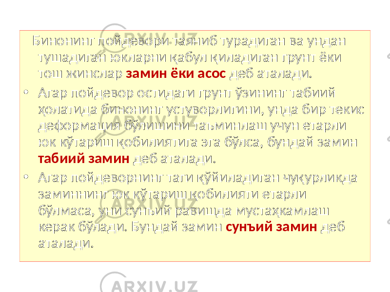  Бинонинг пойдевори таяниб турадиган ва ундан тушадиган юкларни қабул қиладиган грунт ёки тош жинслар замин ёки асос деб аталади. • Агар пойдевор остидаги грунт ўзининг табиий ҳолатида бинонинг устуворлигини, унда бир текис деформация бўлишини таъминлаш учун етарли юк кўтариш қобилиятига эга бўлса, бундай замин табиий замин деб аталади. • Агар пойдеворнинг таги қўйиладиган чуқурликда заминнинг юк кўтариш қобилияти етарли бўлмаса, уни сунъий равишда мустаҳкамлаш керак бўлади. Бундай замин сунъий замин деб аталади. 