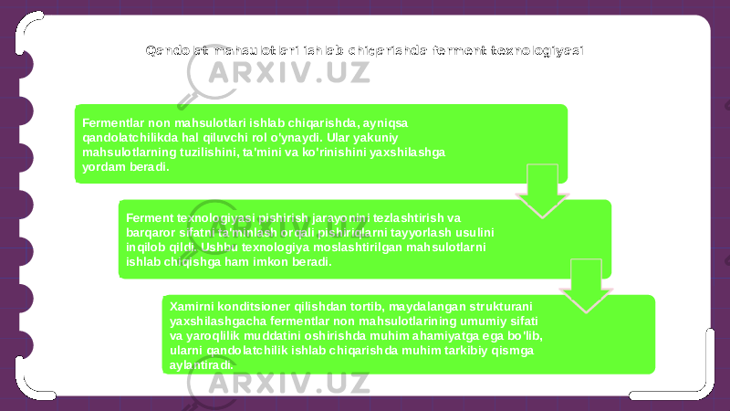 Qandolat mahsulotlari ishlab chiqarishda ferment texnologiyasi Fermentlar non mahsulotlari ishlab chiqarishda, ayniqsa qandolatchilikda hal qiluvchi rol o&#39;ynaydi. Ular yakuniy mahsulotlarning tuzilishini, ta&#39;mini va ko&#39;rinishini yaxshilashga yordam beradi. Ferment texnologiyasi pishirish jarayonini tezlashtirish va barqaror sifatni ta&#39;minlash orqali pishiriqlarni tayyorlash usulini inqilob qildi. Ushbu texnologiya moslashtirilgan mahsulotlarni ishlab chiqishga ham imkon beradi. Xamirni konditsioner qilishdan tortib, maydalangan strukturani yaxshilashgacha fermentlar non mahsulotlarining umumiy sifati va yaroqlilik muddatini oshirishda muhim ahamiyatga ega bo&#39;lib, ularni qandolatchilik ishlab chiqarishda muhim tarkibiy qismga aylantiradi. 