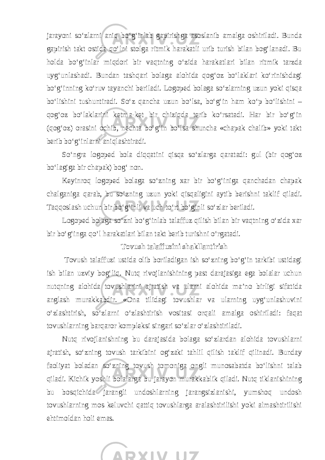 jarayoni so‘zlarni aniq bo‘g‘inlab gapirishga asoslanib amalga oshiriladi. Bunda gapirish takt ostida qo‘lni stolga ritmik harakatli urib turish bilan bog‘lanadi. Bu holda bo‘g‘inlar miqdori bir vaqtning o‘zida harakatlari bilan ritmik tarzda uyg‘unlashadi. Bundan tashqari bolaga alohida qog‘oz bo‘laklari ko‘rinishdagi bo‘g‘inning ko‘ruv tayanchi beriladi. Logoped bolaga so‘zlarning uzun yoki qisqa bo‘lishini tushuntiradi. So‘z qancha uzun bo‘lsa, bo‘g‘in ham ko‘p bo‘lishini – qog‘oz bo‘laklarini ketma-ket bir chiziqda terib ko‘rsatadi. Har bir bo‘g‘in (qog‘oz) orasini ochib, nechta bo‘g‘in bo‘lsa shuncha «chapak chalib» yoki takt berib bo‘g‘inlarni aniqlashtiradi. So‘ngra logoped bola diqqatini qisqa so‘zlarga qaratadi: gul (bir qog‘oz bo‘lagiga bir chapak) bog‘ non. Keyinroq logoped bolaga so‘zning xar bir bo‘g‘iniga qanchadan chapak chalganiga qarab, bu so‘zning uzun yoki qisqaligini aytib berishni taklif qiladi. Taqqoslash uchun bir bo‘g‘inli va uch-to‘rt bo‘ginli so‘zlar beriladi. Logoped bolaga so‘zni bo‘g‘inlab talaffuz qilish bilan bir vaqtning o‘zida xar bir bo‘g‘inga qo‘l harakatlari bilan takt berib turishni o‘rgatadi. Tovush talaffuzini shakllantirish Tovush talaffuzi ustida olib boriladigan ish so‘zning bo‘g‘in tarkibi ustidagi ish bilan uzviy bog‘liq. Nutq rivojlanishining past darajasiga ega bolalar uchun nutqning alohida tovushlarini ajratish va ularni alohida ma’no birligi sifatida anglash murakkabdir. «Ona tilidagi tovushlar va ularning uyg‘unlashuvini o‘zlashtirish, so‘zlarni o‘zlashtirish vositasi orqali amalga oshiriladi: faqat tovushlarning barqaror kompleksi singari so‘zlar o‘zlashtiriladi. Nutq rivojlanishning bu darajasida bolaga so‘zlardan alohida tovushlarni ajratish, so‘zning tovush tarkibini og‘zaki tahlil qilish taklif qilinadi. Bunday faoliyat boladan so‘zning tovush tomoniga ongli munosabatda bo‘lishni talab qiladi. Kichik yoshli bolalarga bu jarayon murakkablik qiladi. Nutq tiklanishining bu bosqichida jarangli undoshlarning jarangsizlanishi, yumshoq undosh tovushlarning mos keluvchi qattiq tovushlarga aralashtirilishi yoki almashtirilishi ehtimoldan holi emas. 