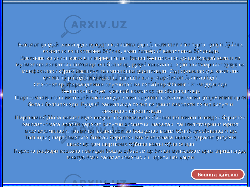 Ваколат қандай асосларда вужудга келишига қараб, вакиллик икки турга: қонун бўйича вакиллик ва шартнома бўйича, яъни ихтиёрий вакилликка бўлинади. Вакиллик ва унинг ваколати норматив акт билан белгиланган ҳолда бундай вакиллик муомалага лаёқатсиз шахслар: ёш болалар, руҳий касаллар, ақли заифларнинг ҳуқуқ ва манфаатлари қўриқланишини таъминлашга қаратилади. Суд органларида вакиллик қилиш тўғрисидаги қоидалар тегишли қонунлар билан белгиланади. Ота-оналар, фарзандликка олувчилар ва васийлар ФКнинг 131-моддасида белгиланганидек, қонуний вакиллар ҳисобланадилар. Шартномали, яъни ихтиёрий вакилликда вакил ва унинг ваколати вакил қилувчининг эрки билан белгиланади. Бундай вакилликда вакил ва унинг ваколати вакил қилувчи томонидан кўрсатилади. Шартнома бўйича вакилликда меҳнат шартномасига биноан ташкилот номидан берилган ваколатномага асосан ҳаракат қилувчи хизматчи, масалан, ташкилотларнинг юрист маслаҳатчилари, таъминот вакиллари ва бошқалар вакил бўлиб ҳисобланадилар. Топшириқ шартномасига биноан берилган ваколатномага асосан ҳаракат қилувчи шахслар ҳам шартнома бўйича вакил бўла олади. Корхона раҳбари корхона номидан бошқа субъектлар билан муносабатларга киришганда, махсус ёзма ваколатномасиз иш юритишга ҳақли. Бошига қайтиш07 