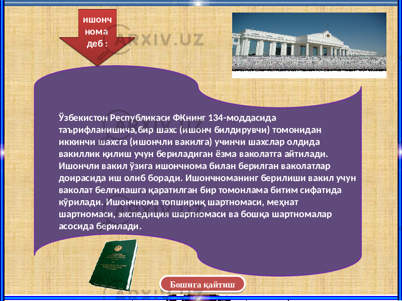 Бошига қайтишЎзбекистон Республикаси ФКнинг 134-моддасида таърифланишича,бир шахс (ишонч билдирувчи) томонидан иккинчи шахсга (ишончли вакилга) учинчи шахслар олдида вакиллик қилиш учун бериладиган ёзма ваколатга айтилади. Ишончли вакил ўзига ишончнома билан берилган ваколатлар доирасида иш олиб боради. Ишончноманинг берилиши вакил учун ваколат белгилашга қаратилган бир томонлама битим сифатида кўрилади. Ишончнома топшириқ шартномаси, меҳнат шартномаси, экспедиция шартномаси ва бошқа шартномалар асосида берилади. ишонч нома деб :07 0D 04 1C 