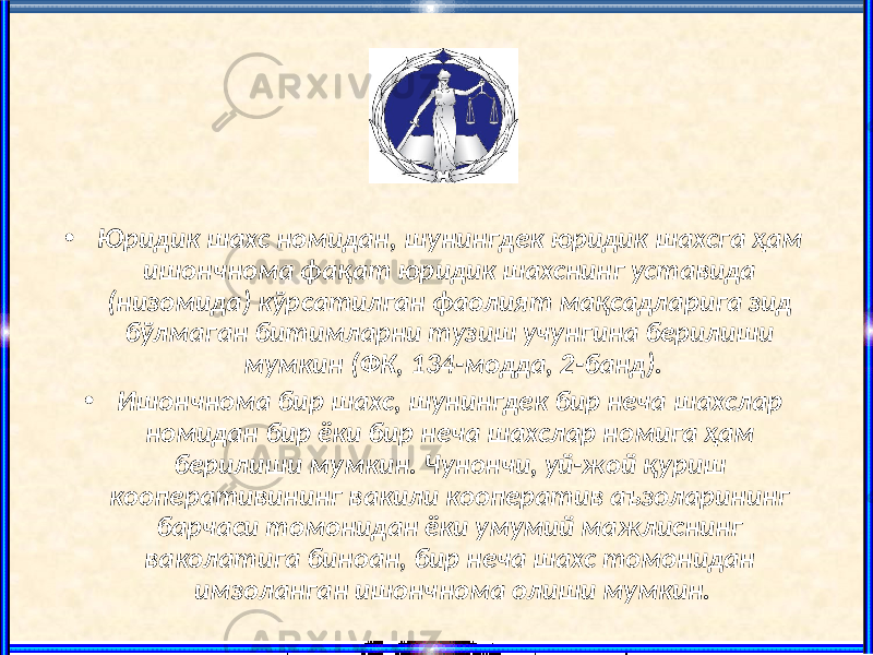 • Юридик шахс номидан, шунингдек юридик шахсга ҳам ишончнома фақат юридик шахснинг уставида (низомида) кўрсатилган фаолият мақсадларига зид бўлмаган битимларни тузиш учунгина берилиши мумкин (ФК, 134-модда, 2-банд). • Ишончнома бир шахс, шунингдек бир неча шахслар номидан бир ёки бир неча шахслар номига ҳам берилиши мумкин. Чунончи, уй-жой қуриш кооперативининг вакили кооператив аъзоларининг барчаси томонидан ёки умумий мажлиснинг ваколатига биноан, бир неча шахс томонидан имзоланган ишончнома олиши мумкин. 