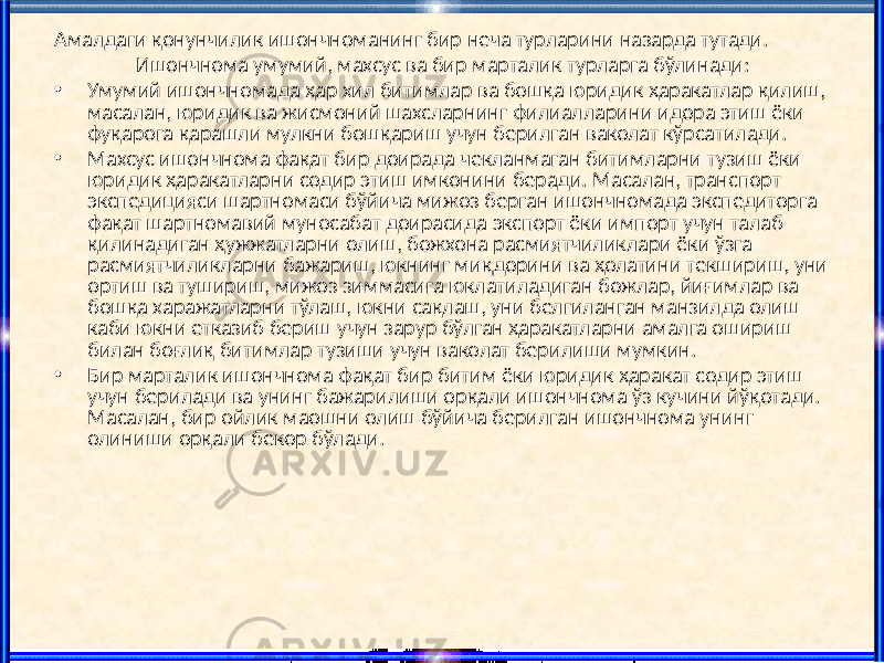 Амалдаги қонунчилик ишончноманинг бир неча турларини назарда тутади. Ишончнома умумий, махсус ва бир марталик турларга бўлинади: • Умумий ишончномада ҳар хил битимлар ва бошқа юридик ҳаракатлар қилиш, масалан, юридик ва жисмоний шахсларнинг филиалларини идора этиш ёки фуқарога қарашли мулкни бошқариш учун берилган ваколат кўрсатилади. • Махсус ишончнома фақат бир доирада чекланмаган битимларни тузиш ёки юридик ҳаракатларни содир этиш имконини беради. Масалан, транспорт экспедицияси шартномаси бўйича мижоз берган ишончномада экспедиторга фақат шартномавий муносабат доирасида экспорт ёки импорт учун талаб қилинадиган ҳужжатларни олиш, божхона расмиятчиликлари ёки ўзга расмиятчиликларни бажариш, юкнинг миқдорини ва ҳолатини текшириш, уни ортиш ва тушириш, мижоз зиммасига юклатиладиган божлар, йиғимлар ва бошқа харажатларни тўлаш, юкни сақлаш, уни белгиланган манзилда олиш каби юкни етказиб бериш учун зарур бўлган ҳаракатларни амалга ошириш билан боғлиқ битимлар тузиши учун ваколат берилиши мумкин. • Бир марталик ишончнома фақат бир битим ёки юридик ҳаракат содир этиш учун берилади ва унинг бажарилиши орқали ишончнома ўз кучини йўқотади. Масалан, бир ойлик маошни олиш бўйича берилган ишончнома унинг олиниши орқали бекор бўлади. 