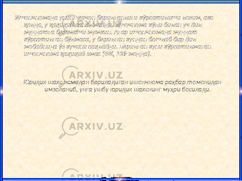 Ишончномада унинг қачон берилганлиги кўрсатилиши лозим, акс ҳолда, у ҳақиқий саналмайди. Ишочнома кўпи билан уч йил муддатга берилиши мумкин. Агар ишончномада муддат кўрсатилган бўлмаса, у берилган кундан бошлаб бир йил мобайнида ўз кучини сақлайди. Берилган куни кўрсатилмаган ишончнома ҳақиқий эмас (ФК, 139-модда). Юридик шахс номидан бериладиган ишончнома раҳбар томонидан имзоланиб, унга ушбу юридик шахснинг муҳри босилади. 