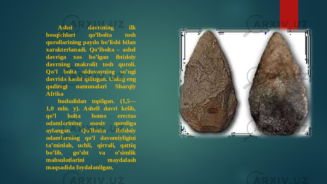 Ashel davrining ilk bosqichlari qo’lbolta tosh qurollarining paydo bo’lishi bilan xarakterlanadi. Qo’lbolta – ashel davriga xos bo’lgan ibtidoiy davrning makrolit tosh quroli. Qo’l bolta olduvayning so’ngi davrida kashf qilingan. Uning eng qadimgi namunalari Sharqiy Afrika hududidan topilgan. (1,5— 1,0 mln. y). Ashell davri kelib, qo’l bolta homo erectus odamlarining asosiy quroliga aylangan. Qo’lbolta ibtidoiy odamlarning qo’l davomiyligini ta’minlab, uchli, qirrali, qattiq bo’lib, go’sht va o’simlik mahsulotlarini maydalash maqsadida foydalanilgan. 