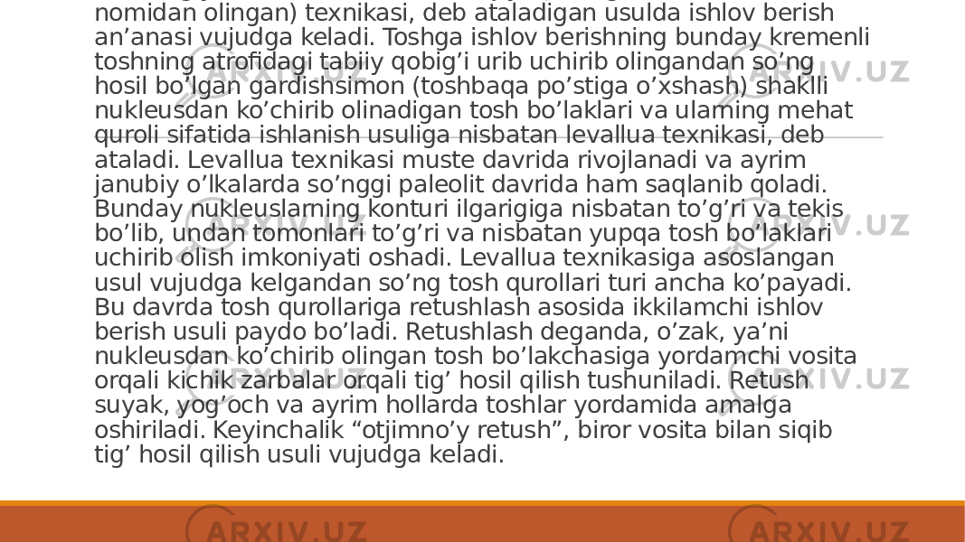 Ashel davrining o’rtalaridan boshlab tosh qurollariga zamonaviy arxeologiya fan tilida levallua (Parij yaqinidagi Levallua-Perre nomidan olingan) texnikasi, deb ataladigan usulda ishlov berish an’anasi vujudga keladi. Toshga ishlov berishning bunday kremenli toshning atrofidagi tabiiy qobig’i urib uchirib olingandan so’ng hosil bo’lgan gardishsimon (toshbaqa po’stiga o’xshash) shaklli nukleusdan ko’chirib olinadigan tosh bo’laklari va ularning mehat quroli sifatida ishlanish usuliga nisbatan levallua texnikasi, deb ataladi. Levallua texnikasi muste davrida rivojlanadi va ayrim janubiy o’lkalarda so’nggi paleolit davrida ham saqlanib qoladi. Bunday nukleuslarning konturi ilgarigiga nisbatan to’g’ri va tekis bo’lib, undan tomonlari to’g’ri va nisbatan yupqa tosh bo’laklari uchirib olish imkoniyati oshadi. Levallua texnikasiga asoslangan usul vujudga kelgandan so’ng tosh qurollari turi ancha ko’payadi. Bu davrda tosh qurollariga retushlash asosida ikkilamchi ishlov berish usuli paydo bo’ladi. Retushlash deganda, o’zak, ya’ni nukleusdan ko’chirib olingan tosh bo’lakchasiga yordamchi vosita orqali kichik zarbalar orqali tig’ hosil qilish tushuniladi. Retush suyak, yog’och va ayrim hollarda toshlar yordamida amalga oshiriladi. Keyinchalik “otjimno’y retush”, biror vosita bilan siqib tig’ hosil qilish usuli vujudga keladi. 