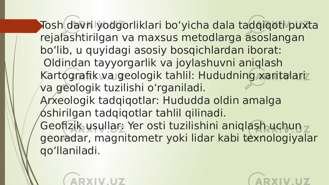 Tosh davri yodgorliklari bo‘yicha dala tadqiqoti puxta rejalashtirilgan va maxsus metodlarga asoslangan bo‘lib, u quyidagi asosiy bosqichlardan iborat: Oldindan tayyorgarlik va joylashuvni aniqlash Kartografik va geologik tahlil: Hududning xaritalari va geologik tuzilishi o‘rganiladi. Arxeologik tadqiqotlar: Hududda oldin amalga oshirilgan tadqiqotlar tahlil qilinadi. Geofizik usullar: Yer osti tuzilishini aniqlash uchun georadar, magnitometr yoki lidar kabi texnologiyalar qo‘llaniladi. 