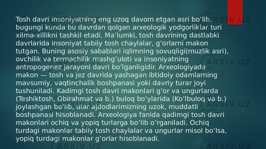 Tosh davri insoniyatning eng uzoq davom etgan asri bo’lib, bugungi kunda bu davrdan qolgan arxeologik yodgorliklar turi xilma-xillikni tashkil etadi. Ma’lumki, tosh davrining dastlabki davrlarida insoniyat tabiiy tosh chaylalar, g’orlarni makon tutgan. Buning asosiy sabablari iqlimning sovuqligi(muzlik asri), ovchilik va termachilik mashg’uloti va insoniyatning antropogenez jarayoni davri bo’lganligidir. Arxeologiyada makon — tosh va jez davrida yashagan ibtidoiy odamlarning mavsumiy, vaqtinchalik boshpanasi yoki davriy turar joyi tushuniladi. Kadimgi tosh davri makonlari g’or va ungurlarda (Teshiktosh, Obirahmat va b.) buloq bo’ylarida (Ko’lbuloq va b.) joylashgan bo’lib, ular ajdodlarimizning uzok, muddatli boshpanasi hisoblanadi. Arxeologiya fanida qadimgi tosh davri makonlari ochiq va yopiq turlarga bo’lib o’rganiladi. Ochiq turdagi makonlar tabiiy tosh chaylalar va ungurlar misol bo’lsa, yopiq turdagi makonlar g’orlar hisoblanadi. 
