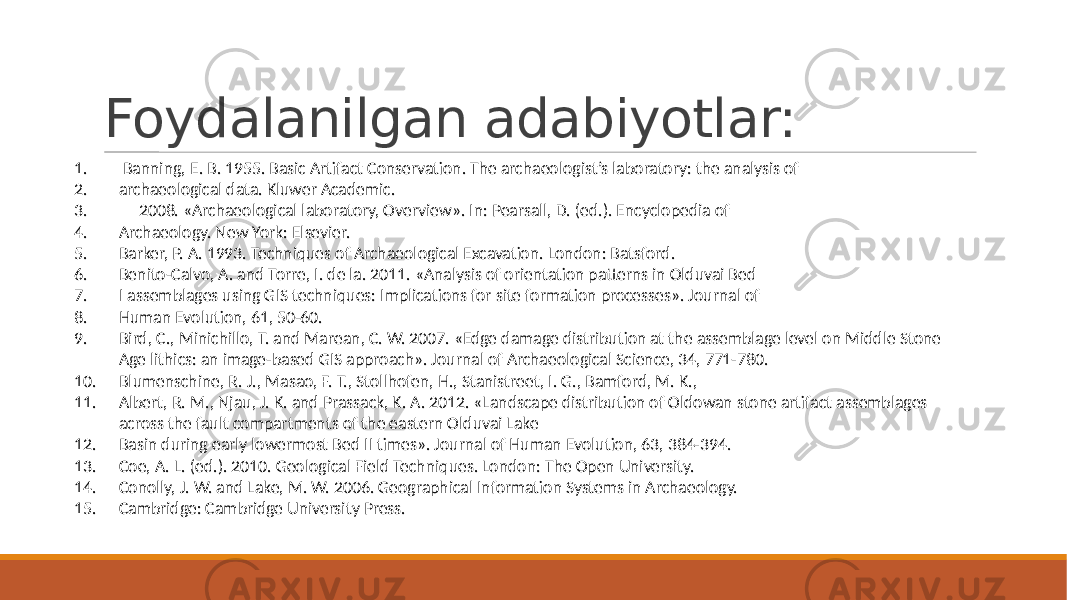 Foydalanilgan adabiyotlar: 1. Banning, E. B. 1955. Basic Artifact Conservation. The archaeologist’s laboratory: the analysis of 2. archaeological data. Kluwer Academic. 3. — 2008. «Archaeological laboratory, Overview». In: Pearsall, D. (ed.). Encyclopedia of 4. Archaeology. New York: Elsevier. 5. Barker, P. A. 1993. Techniques of Archaeological Excavation. London: Batsford. 6. Benito-Calvo, A. and Torre, I. de la. 2011. «Analysis of orientation patterns in Olduvai Bed 7. I assemblages using GIS techniques: Implications for site formation processes». Journal of 8. Human Evolution, 61, 50-60. 9. Bird, C., Minichillo, T. and Marean, C. W. 2007. «Edge damage distribution at the assemblage level on Middle Stone Age lithics: an image-based GIS approach». Journal of Archaeological Science, 34, 771-780. 10. Blumenschine, R. J., Masao, F. T., Stollhofen, H., Stanistreet, I. G., Bamford, M. K., 11. Albert, R. M., Njau, J. K. and Prassack, K. A. 2012. «Landscape distribution of Oldowan stone artifact assemblages across the fault compartments of the eastern Olduvai Lake 12. Basin during early lowermost Bed II times». Journal of Human Evolution, 63, 384-394. 13. Coe, A. L. (ed.). 2010. Geological Field Techniques. London: The Open University. 14. Conolly, J. W. and Lake, M. W. 2006. Geographical Information Systems in Archaeology. 15. Cambridge: Cambridge University Press. 