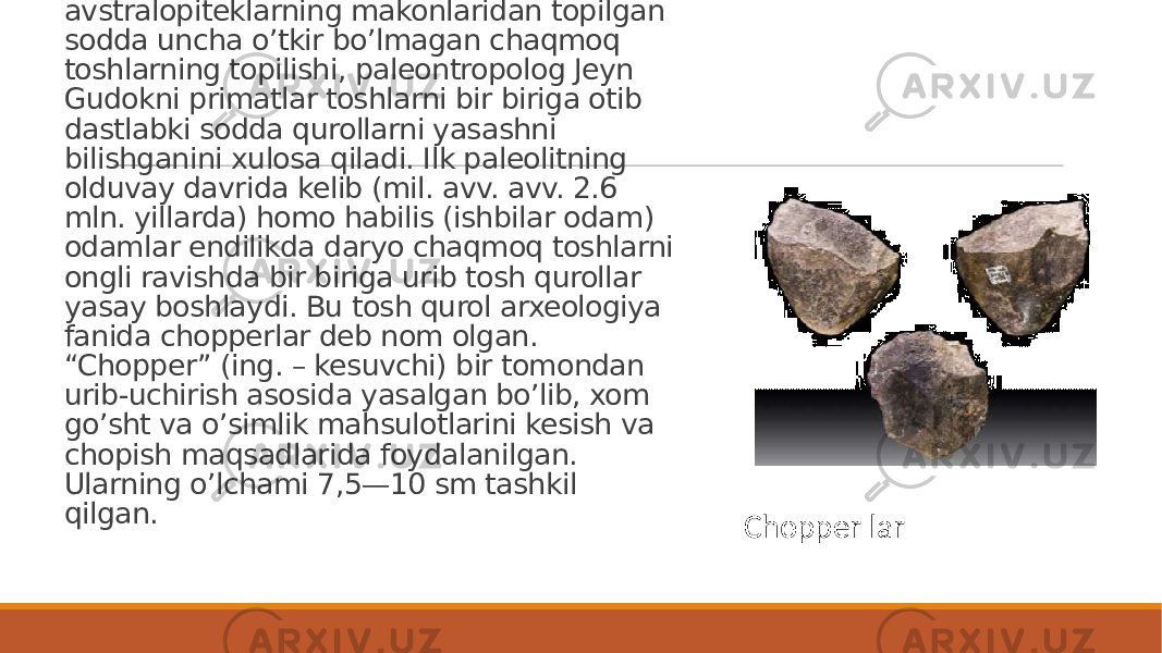 Insoniyatning eng qadimgi avlodi bo’lmish avstralopiteklarning makonlaridan topilgan sodda uncha o’tkir bo’lmagan chaqmoq toshlarning topilishi, paleontropolog Jeyn Gudokni primatlar toshlarni bir biriga otib dastlabki sodda qurollarni yasashni bilishganini xulosa qiladi. Ilk paleolitning olduvay davrida kelib (mil. avv. avv. 2.6 mln. yillarda) homo habilis (ishbilar odam) odamlar endilikda daryo chaqmoq toshlarni ongli ravishda bir biriga urib tosh qurollar yasay boshlaydi. Bu tosh qurol arxeologiya fanida chopperlar deb nom olgan. “Chopper” (ing. – kesuvchi) bir tomondan urib-uchirish asosida yasalgan bo’lib, xom go’sht va o’simlik mahsulotlarini kesish va chopish maqsadlarida foydalanilgan. Ularning o’lchami 7,5—10 sm tashkil qilgan. Chopper lar 