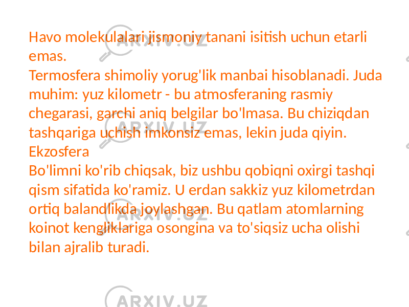 Havo molekulalari jismoniy tanani isitish uchun etarli emas. Termosfera shimoliy yorug&#39;lik manbai hisoblanadi. Juda muhim: yuz kilometr - bu atmosferaning rasmiy chegarasi, garchi aniq belgilar bo&#39;lmasa. Bu chiziqdan tashqariga uchish imkonsiz emas, lekin juda qiyin. Ekzosfera Bo&#39;limni ko&#39;rib chiqsak, biz ushbu qobiqni oxirgi tashqi qism sifatida ko&#39;ramiz. U erdan sakkiz yuz kilometrdan ortiq balandlikda joylashgan. Bu qatlam atomlarning koinot kengliklariga osongina va to&#39;siqsiz ucha olishi bilan ajralib turadi. 