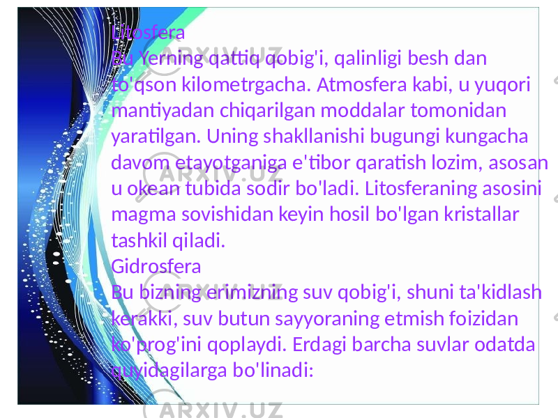 Litosfera Bu Yerning qattiq qobig&#39;i, qalinligi besh dan to&#39;qson kilometrgacha. Atmosfera kabi, u yuqori mantiyadan chiqarilgan moddalar tomonidan yaratilgan. Uning shakllanishi bugungi kungacha davom etayotganiga e&#39;tibor qaratish lozim, asosan u okean tubida sodir bo&#39;ladi. Litosferaning asosini magma sovishidan keyin hosil bo&#39;lgan kristallar tashkil qiladi. Gidrosfera Bu bizning erimizning suv qobig&#39;i, shuni ta&#39;kidlash kerakki, suv butun sayyoraning etmish foizidan ko&#39;prog&#39;ini qoplaydi. Erdagi barcha suvlar odatda quyidagilarga bo&#39;linadi: 