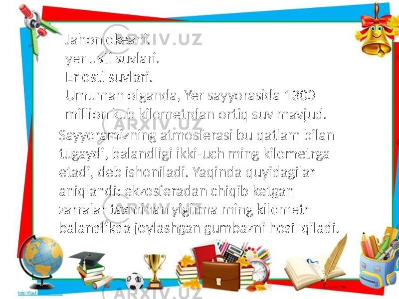 Jahon okeani. yer usti suvlari. Er osti suvlari. Umuman olganda, Yer sayyorasida 1300 million kub kilometrdan ortiq suv mavjud. Sayyoramizning atmosferasi bu qatlam bilan tugaydi, balandligi ikki-uch ming kilometrga etadi, deb ishoniladi. Yaqinda quyidagilar aniqlandi: ekzosferadan chiqib ketgan zarralar taxminan yigirma ming kilometr balandlikda joylashgan gumbazni hosil qiladi. 