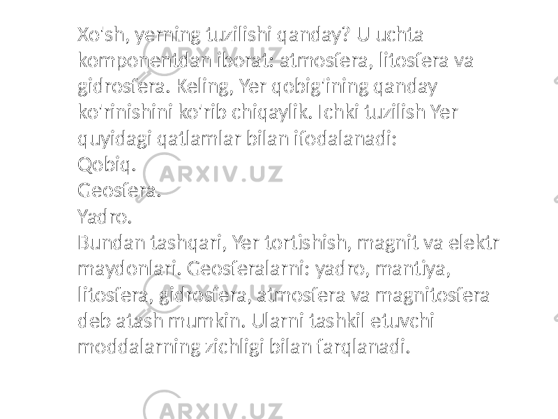 Xo&#39;sh, yerning tuzilishi qanday? U uchta komponentdan iborat: atmosfera, litosfera va gidrosfera. Keling, Yer qobig&#39;ining qanday ko&#39;rinishini ko&#39;rib chiqaylik. Ichki tuzilish Yer quyidagi qatlamlar bilan ifodalanadi: Qobiq. Geosfera. Yadro. Bundan tashqari, Yer tortishish, magnit va elektr maydonlari. Geosferalarni: yadro, mantiya, litosfera, gidrosfera, atmosfera va magnitosfera deb atash mumkin. Ularni tashkil etuvchi moddalarning zichligi bilan farqlanadi. 