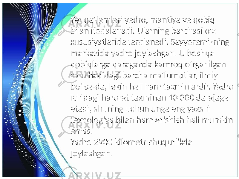 Yer qatlamlari yadro, mantiya va qobiq bilan ifodalanadi. Ularning barchasi o&#39;z xususiyatlarida farqlanadi. Sayyoramizning markazida yadro joylashgan. U boshqa qobiqlarga qaraganda kamroq o&#39;rganilgan va u haqidagi barcha ma&#39;lumotlar, ilmiy bo&#39;lsa-da, lekin hali ham taxminlardir. Yadro ichidagi harorat taxminan 10 000 darajaga etadi, shuning uchun unga eng yaxshi texnologiya bilan ham erishish hali mumkin emas. Yadro 2900 kilometr chuqurlikda joylashgan. 