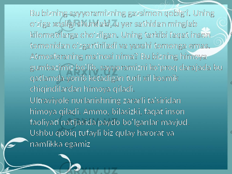 Bu bizning sayyoramizning gazsimon qobig&#39;i. Uning o&#39;ziga xosligi shundaki, u yer sathidan minglab kilometrlarga cho&#39;zilgan. Uning tarkibi faqat inson tomonidan o&#39;zgartiriladi va yaxshi tomonga emas. Atmosferaning ma&#39;nosi nima? Bu bizning himoya gumbazimiz bo&#39;lib, sayyoramizni ko&#39;proq darajada bu qatlamda yonib ketadigan turli xil kosmik chiqindilardan himoya qiladi. Ultraviyole nurlanishning zararli ta&#39;siridan himoya qiladi. Ammo, bilasizki, faqat inson faoliyati natijasida paydo bo&#39;lganlar mavjud. Ushbu qobiq tufayli biz qulay harorat va namlikka egamiz 