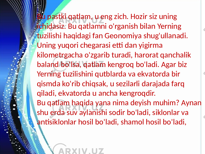 Bu pastki qatlam, u eng zich. Hozir siz uning ichidasiz. Bu qatlamni o&#39;rganish bilan Yerning tuzilishi haqidagi fan Geonomiya shug&#39;ullanadi. Uning yuqori chegarasi etti dan yigirma kilometrgacha o&#39;zgarib turadi, harorat qanchalik baland bo&#39;lsa, qatlam kengroq bo&#39;ladi. Agar biz Yerning tuzilishini qutblarda va ekvatorda bir qismda ko&#39;rib chiqsak, u sezilarli darajada farq qiladi, ekvatorda u ancha kengroqdir. Bu qatlam haqida yana nima deyish muhim? Aynan shu erda suv aylanishi sodir bo&#39;ladi, siklonlar va antisiklonlar hosil bo&#39;ladi, shamol hosil bo&#39;ladi, 