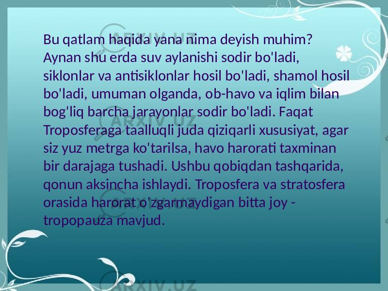 Bu qatlam haqida yana nima deyish muhim? Aynan shu erda suv aylanishi sodir bo&#39;ladi, siklonlar va antisiklonlar hosil bo&#39;ladi, shamol hosil bo&#39;ladi, umuman olganda, ob-havo va iqlim bilan bog&#39;liq barcha jarayonlar sodir bo&#39;ladi. Faqat Troposferaga taalluqli juda qiziqarli xususiyat, agar siz yuz metrga ko&#39;tarilsa, havo harorati taxminan bir darajaga tushadi. Ushbu qobiqdan tashqarida, qonun aksincha ishlaydi. Troposfera va stratosfera orasida harorat o&#39;zgarmaydigan bitta joy - tropopauza mavjud. 