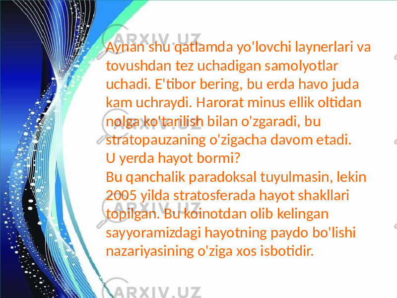 Aynan shu qatlamda yo&#39;lovchi laynerlari va tovushdan tez uchadigan samolyotlar uchadi. E&#39;tibor bering, bu erda havo juda kam uchraydi. Harorat minus ellik oltidan nolga ko&#39;tarilish bilan o&#39;zgaradi, bu stratopauzaning o&#39;zigacha davom etadi. U yerda hayot bormi? Bu qanchalik paradoksal tuyulmasin, lekin 2005 yilda stratosferada hayot shakllari topilgan. Bu koinotdan olib kelingan sayyoramizdagi hayotning paydo bo&#39;lishi nazariyasining o&#39;ziga xos isbotidir. 