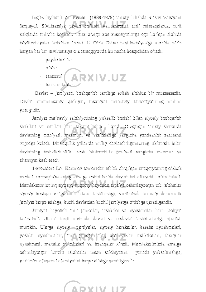 Ingliz faylasufi A. Toynbi (1889-1975) tarixiy bilishda 3 tsivilizatsiyani farqlaydi. Sivilizatsiya paydo bo’lishi va tanazzuli turli mintaqalarda, turli xalqlarda turlicha kechadi. Tarix o’ziga xos xususiyatlarga ega bo’lgan alohida tsivilizatsiyalar tarixidan iborat. U O’rta Osiyo tsivilizatsiyasiga alohida o’rin bergan har b i r s ivilizatsiya o’z taraqqiyotida bir necha bosqichdan o’tadi: - paydo bo’lish - o’ sish - tanazzul - barham topish. Davlat – jamiyatni boshqarish tartibga solish alohida bir muassasadir. Davlat umuminsoniy qadriyat, insoniyat ma’naviy taraqqiyotining muhim yutug’idir. Jamiyat ma’naviy salohiyotining yuksalib borishi bilan siyosiy boshqarish shakllari va usullari ham tokomillashib boradi. O’zgargan tarixiy sharoitda davlatning mohiyati, mazmuni va vazifalariga yangicha yondashish zaruranti vujudga keladi. Mustaqillik yillarida milliy davlatchiligimizning tiklanishi bilan davlatning tashkilotchilik, bosh islohotchilik faoliyati yangicha mazmun va ahamiyat kasb etadi. 1-Prezident I.A. Karimov tomonidan ishlab chiqilgan taraqqiyotning o’zbek modeli kontseptsiyasining amalga oshirilishida davlat hal qiluvchi o’rin tutadi. Mamlakatimizning siyosiy, xuquqiy hayotida amalga oshirilayotgan tub islohatlar siyosiy boshqaruvni yanada takomillashtirishga, yurtimizda huquqiy demokratk jamiyat barpo etishga, kuchl davlatdan kuchli jamiyatga o’tishga qaratilgandir. Jamiyat hayotida turli jamoalar, tashkilot va uyushmalar ham faoliyat ko’rsatadi. Ularni tarqli ravishda davlat va nodavlat tashkilotlariga ajratish mumkin. Ularga siyosiy partiyalar, siyosiy harakatlar, kasaba uyushmalari, yoshlar uyushmalari, turli jamg’armalar, xotin-qizlar tashkilotlari, faxriylar uyushmasi, maxalla qo’mitalari va boshqalar kiradi. Mamlakatimizda amalga oshirilayotgan barcha islohatlar inson salohiyatini yanada yuksaltirishga, yurtimizda fuqarolik jamiyatini barpo etishga qaratilgandir. 