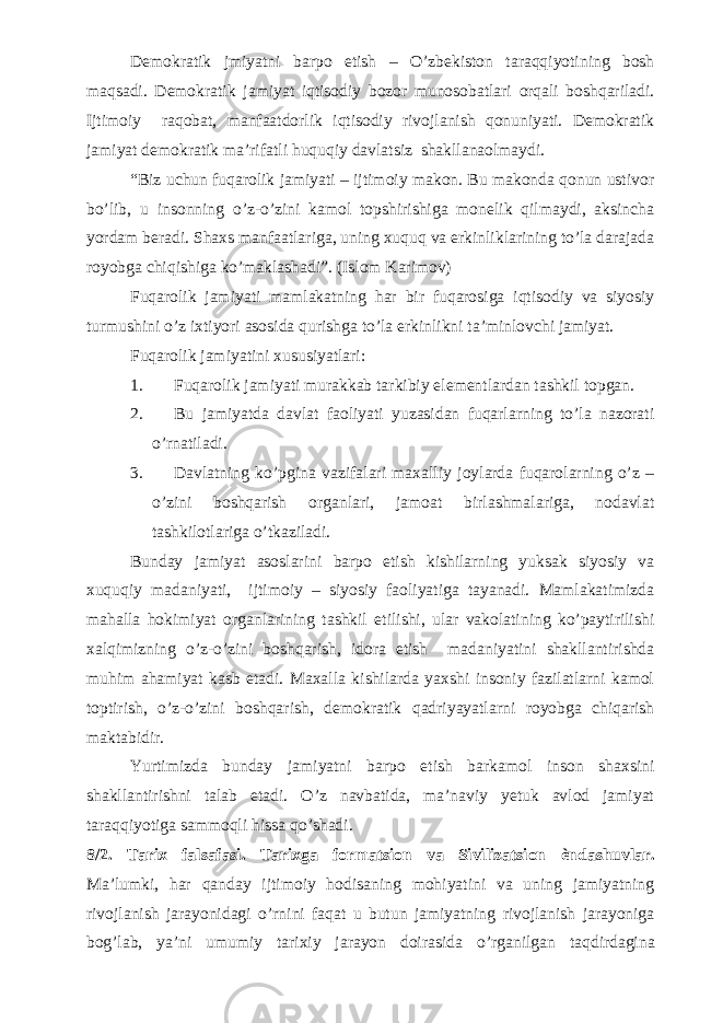 Demokratik jmiyatni barpo etish – O’zbekiston taraqqiyotining bosh maqsadi. Demokratik jamiyat iqtisodiy bozor munosobatlari orqali boshqariladi. Ijtimoiy raqobat, manfaatdorlik iqtisodiy rivojlanish qonuniyati. Demokratik jamiyat demokratik ma’rifatli huquqiy davlatsiz shakllanaolmaydi. “Biz uchun fuqarolik jamiyati – ijtimoiy makon. Bu makonda qonun ustivor bo’lib, u insonning o’z-o’zini kamol topshirishiga monelik qilmaydi, aksincha yordam beradi. Shaxs manfaatlariga, uning xuquq va erkinliklarining to’la darajada royobga chiqishiga ko’maklashadi”. (Islom Karimov) Fuqarolik jamiyati mamlakatning har bir fuqarosiga iqtisodiy va siyosiy turmushini o’z ixtiyori asosida qurishga to’la erkinlikni ta’minlovchi jamiyat. Fuqarolik jamiyatini xususiyatlari: 1. Fuqarolik jamiyati murakkab tarkibiy elementlardan tashkil topgan. 2. Bu jamiyatda davlat faoliyati yuzasidan fuqarlarning to’la nazorati o’rnatiladi. 3. Davlatning ko’pgina vazifalari maxalliy joylarda fuqarolarning o’z – o’zini boshqarish organlari, jamoat birlashmalariga, nodavlat tashkilotlariga o’tkaziladi. Bunday jamiyat asoslarini barpo etish kishilarning yuksak siyosiy va xuquqiy madaniyati, ijtimoiy – siyosiy faoliyatiga tayanadi. Mamlakatimizda mahalla hokimiyat organlarining tashkil etilishi, ular vakolatining ko’paytirilishi xalqimizning o’z-o’zini boshqarish, idora etish madaniyatini shakllantirishda muhim ahamiyat kasb etadi. Maxalla kishilarda yaxshi insoniy fazilatlarni kamol toptirish, o’z-o’zini boshqarish, demokratik qadriyayatlarni royobga chiqarish maktabidir. Yurtimizda bunday jamiyatni barpo etish barkamol inson shaxsini shakllantirishni talab etadi. O’z navbatida, ma’naviy yetuk avlod jamiyat taraqqiyotiga sammoqli hissa qo’shadi. 8/2. Tarix falsafasi. Tarixga formatsion va Sivilizatsion ѐ ndashuvlar. Ma’lumki, har qanday ijtimoiy hodisaning mohiyatini va uning jamiyatning rivojlanish jarayonidagi о ’rnini faqat u butun jamiyatning rivojlanish jarayoniga bog’lab, ya’ni umumiy tarixiy jarayon doirasida о ’rganilgan taqdirdagina 