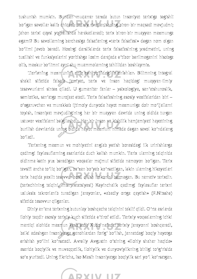 tushunish mumkin. Bundan muqarrar tarzda butun insoniyat tarixiga tegishli b о ’lgan savollar kelib chiqadi: tarixiy rivojlanishning biron-bir maqsadi mavjudmi; jahon tarixi qaysi y о ’nalishda harakatlanadi; tarix biron-bir muayyan mazmunga egami? Bu savollarning barchasiga falsafaning «tarix falsafasi» degan nom olgan b о ’limi javob beradi. Hozirgi darsliklarda tarix falsafasining predmetini, uning tuzilishi va funksiyalarini yoritishga lozim darajada e’tibor berilmaganini hisobga olib, mazkur b о ’limni ayni shu muammolarning tahlilidan boshlaymiz.           Tarixning mazmunini aniqlash y о ’lidagi izlanishlar. Bilimning integral shakli sifatida falsafa jamiyat, tarix va inson haqidagi muayyan-ilmiy tasavvurlarni sintez qiladi. U gumanitar fanlar – psixologiya, san’atshunoslik, semiotika, san’atga murojaat etadi. Tarix falsafasining asosiy vazifalaridan biri – о ’zgaruvchan va murakkab ijtimoiy dunyoda hayot mazmuniga doir m о ’ljallarni topish, insoniyat mavjudligining har bir muayyan davrida uning oldida turgan ustuvor vazifalarni belgilashdir. Har bir inson va kishilik hamjamiyati hayotining burilish davrlarida uning oldida hayot mazmuni nimada degan savol k о ’ndalang b о ’ladi.           Tarixning mazmun va mohiyatini anglab yetish borasidagi ilk urinishlarga qadimgi faylasuflarning asarlarida duch kelish mumkin. Tarix ularning talqinida oldinma-ketin yuz beradigan voqealar majmui sifatida namoyon b о ’lgan. Tarix tavsifi ancha t о ’liq b о ’lgan, ba’zan b о ’yab k о ’rsatilgan, lekin ularning hikoyatlari tarix haqida yaxlit tasavvur hosil qilish imkonini bermagan. Bu narrativ tarixdir. (tarixchining talqini, interpretatsiyasi) Keyinchalik qadimgi faylasuflar tarixni uzluksiz takrorlanib turadigan jarayonlar, «abadiy ortga qaytish» (F.Nitsshe) sifatida tasavvur qilganlar.           Diniy an’ana tarixning butunlay boshqacha talqinini taklif qildi. О ’rta asrlarda ilohiy taqdir asosiy tarixiy kuch sifatida e’tirof etildi. Tarixiy voqealarning ichki mantiqi alohida mazmun kasb etdi: Xudo nafaqat tarixiy jarayonni boshqaradi, balki adashgan insoniyatga gunohlardan forig’ b о ’lish, jannatdagi boqiy hayotga erishish y о ’lini k о ’rsatadi. Avreliy Avgustin о ’zining «Ilohiy shahar haqida» asarida boqiylik va muvaqqatlik, ilohiylik va dunyoviylikning birligi t о ’g’risida s о ’z yuritadi. Uning fikricha, Iso Masih insoniyatga boqiylik sari y о ’l k о ’rsatgan. 