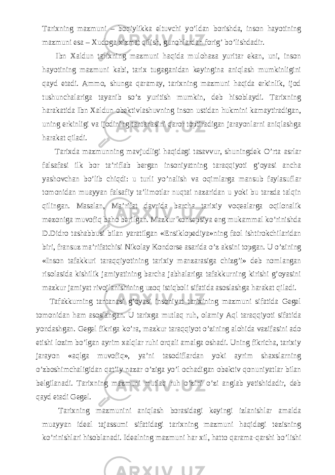 Tarixning mazmuni – boqiylikka eltuvchi y о ’ldan borishda, inson hayotining mazmuni esa – Xudoga xizmat qilish, gunohlardan forig’ b о ’lishdadir.           Ibn Xaldun tarixning mazmuni haqida mulohaza yuritar ekan, uni, inson hayotining mazmuni kabi, tarix tugaganidan keyingina aniqlash mumkinligini qayd etadi. Ammo, shunga qaramay, tarixning mazmuni haqida erkinlik, ijod tushunchalariga tayanib s о ’z yuritish mumkin, deb hisoblaydi. Tarixning harakatida Ibn Xaldun obektivlashuvning inson ustidan hukmini kamaytiradigan, uning erkinligi va ijodining tantanasini qaror toptiradigan jarayonlarni aniqlashga harakat qiladi.           Tarixda mazmunning mavjudligi haqidagi tasavvur, shuningdek О ’rta asrlar falsafasi ilk bor ta’riflab bergan insoniyatning taraqqiyoti g’oyasi ancha yashovchan b о ’lib chiqdi: u turli y о ’nalish va oqimlarga mansub faylasuflar tomonidan muayyan falsafiy ta’limotlar nuqtai nazaridan u yoki bu tarzda talqin qilingan. Masalan, Ma’rifat davrida barcha tarixiy voqealarga oqilonalik mezoniga muvofiq baho berilgan. Mazkur konsepsiya eng mukammal k о ’rinishda D.Didro tashabbusi bilan yaratilgan «Ensiklopediya»ning faol ishtirokchilaridan biri, fransuz ma’rifatchisi Nikolay Kondorse asarida о ’z aksini topgan. U о ’zining «Inson tafakkuri taraqqiyotining tarixiy manzarasiga chizg’i» deb nomlangan risolasida kishilik jamiyatining barcha jabhalariga tafakkurning kirishi g’oyasini mazkur jamiyat rivojlanishining uzoq istiqboli sifatida asoslashga harakat qiladi.           Tafakkurning tantanasi g’oyasi insoniyat tarixining mazmuni sifatida Gegel tomonidan ham asoslangan. U tarixga mutlaq ruh, olamiy Aql taraqqiyoti sifatida yondashgan. Gegel fikriga k о ’ra, mazkur taraqqiyot о ’zining alohida vazifasini ado etishi lozim b о ’lgan ayrim xalqlar ruhi orqali amalga oshadi. Uning fikricha, tarixiy jarayon «aqlga muvofiq», ya’ni tasodiflardan yoki ayrim shaxslarning о ’zboshimchaligidan qat’iy nazar о ’ziga y о ’l ochadigan obektiv qonuniyatlar bilan belgilanadi. Tarixning mazmuni mutlaq ruh о ’zini о ’zi anglab yetishidadir, deb qayd etadi Gegel.           Tarixning mazmunini aniqlash borasidagi keyingi izlanishlar amalda muayyan ideal tajassumi sifatidagi tarixning mazmuni haqidagi tezisning k о ’rinishlari hisoblanadi. Idealning mazmuni har xil, hatto qarama-qarshi b о ’lishi 