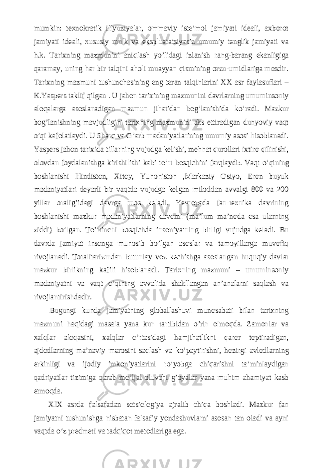 mumkin: texnokratik illyuziyalar, ommaviy iste’mol jamiyati ideali, axborot jamiyati ideali, xususiy mulk va ekspluatatsiyasiz umumiy tenglik jamiyati va h.k. Tarixning mazmunini aniqlash y о ’lidagi izlanish rang-barang ekanligiga qaramay, uning har bir talqini aholi muayyan qismining orzu-umidlariga mosdir. Tarixning mazmuni tushunchasining eng teran talqinlarini XX asr faylasuflari – K.Yaspers taklif qilgan . U jahon tarixining mazmunini davrlarning umuminsoniy aloqalarga asoslanadigan mazmun jihatidan bog’lanishida k о ’radi. Mazkur bog’lanishning mavjudligini tarixning mazmunini aks ettiradigan dunyoviy vaqt о ’qi kafolatlaydi. U Sharq va G’arb madaniyatlarining umumiy asosi hisoblanadi. Yaspers jahon tarixida tillarning vujudga kelishi, mehnat qurollari ixtiro qilinishi, olovdan foydalanishga kirishilishi kabi t о ’rt bosqichini farqlaydi:. Vaqt о ’qining boshlanishi Hindiston, Xitoy, Yunoniston ,Markaziy Osiyo, Eron buyuk madaniyatlari deyarli bir vaqtda vujudga kelgan miloddan avvalgi 800 va 200 yillar oralig’idagi davrga mos keladi. Yevropada fan-texnika davrining boshlanishi mazkur madaniyatlarning davomi (ma’lum ma’noda esa ularning ziddi) b о ’lgan. T о ’rtinchi bosqichda insoniyatning birligi vujudga keladi. Bu davrda jamiyat insonga munosib b о ’lgan asoslar va tamoyillarga muvofiq rivojlanadi. Totalitarizmdan butunlay voz kechishga asoslangan huquqiy davlat mazkur birlikning kafili hisoblanadi. Tarixning mazmuni – umuminsoniy madaniyatni va vaqt о ’qining avvalida shakllangan an’analarni saqlash va rivojlantirishdadir.           Bugungi kunda jamiyatning globallashuvi munosabati bilan tarixning mazmuni haqidagi masala yana kun tartibidan о ’rin olmoqda. Zamonlar va xalqlar aloqasini, xalqlar о ’rtasidagi hamjihatlikni qaror toptiradigan, ajdodlarning ma’naviy merosini saqlash va k о ’paytirishni, hozirgi avlodlarning erkinligi va ijodiy imkoniyatlarini r о ’yobga chiqarishni ta’minlaydigan qadriyatlar tizimiga qarab m о ’ljal oluvchi g’oyalar yana muhim ahamiyat kasb etmoqda.           XIX asrda falsafadan sotsiologiya ajralib chiqa boshladi. Mazkur fan jamiyatni tushunishga nisbatan falsafiy yondashuvlarni asosan tan oladi va ayni vaqtda о ’z predmeti va tadqiqot metodlariga ega. 