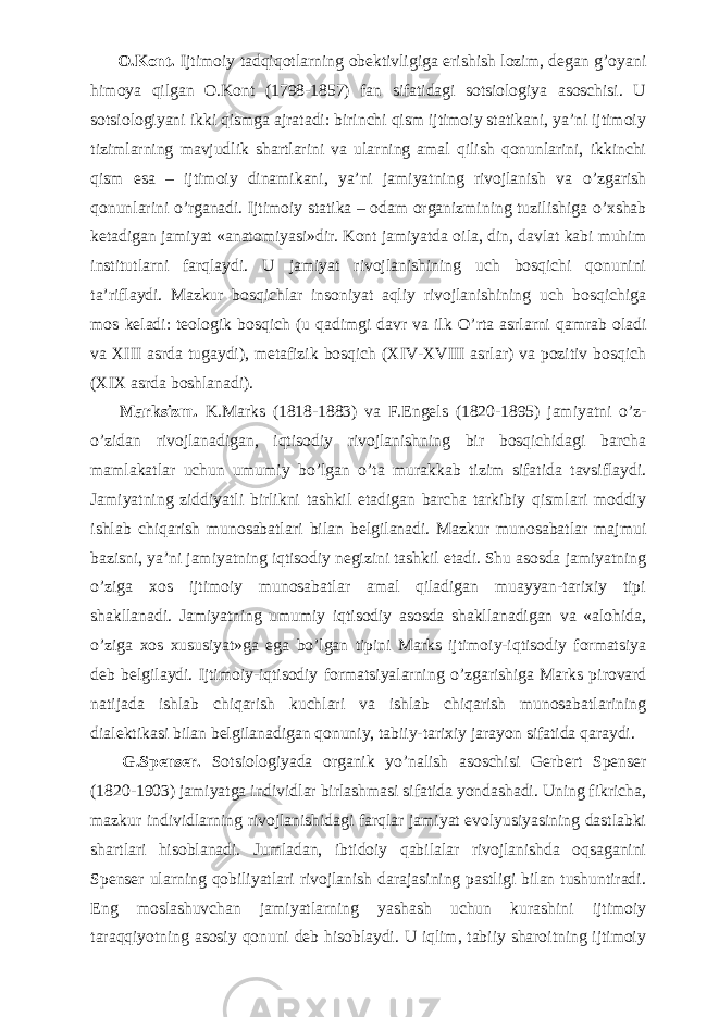           O.Kont. Ijtimoiy tadqiqotlarning obektivligiga erishish lozim, degan g’oyani himoya qilgan O.Kont (1798-1857) fan sifatidagi sotsiologiya asoschisi. U sotsiologiyani ikki qismga ajratadi: birinchi qism ijtimoiy statikani, ya’ni ijtimoiy tizimlarning mavjudlik shartlarini va ularning amal qilish qonunlarini, ikkinchi qism esa – ijtimoiy dinamikani, ya’ni jamiyatning rivojlanish va о ’zgarish qonunlarini о ’rganadi. Ijtimoiy statika – odam organizmining tuzilishiga о ’xshab ketadigan jamiyat «anatomiyasi»dir. Kont jamiyatda oila, din, davlat kabi muhim institutlarni farqlaydi. U jamiyat rivojlanishining uch bosqichi qonunini ta’riflaydi. Mazkur bosqichlar insoniyat aqliy rivojlanishining uch bosqichiga mos keladi: teologik bosqich (u qadimgi davr va ilk О ’rta asrlarni qamrab oladi va XIII asrda tugaydi), metafizik bosqich (XIV-XVIII asrlar) va pozitiv bosqich (XIX asrda boshlanadi).           Marksizm. K.Marks (1818-1883) va F.Engels (1820-1895) jamiyatni о ’z- о ’zidan rivojlanadigan, iqtisodiy rivojlanishning bir bosqichidagi barcha mamlakatlar uchun umumiy b о ’lgan о ’ta murakkab tizim sifatida tavsiflaydi. Jamiyatning ziddiyatli birlikni tashkil etadigan barcha tarkibiy qismlari moddiy ishlab chiqarish munosabatlari bilan belgilanadi. Mazkur munosabatlar majmui bazisni, ya’ni jamiyatning iqtisodiy negizini tashkil etadi. Shu asosda jamiyatning о ’ziga xos ijtimoiy munosabatlar amal qiladigan muayyan-tarixiy tipi shakllanadi. Jamiyatning umumiy iqtisodiy asosda shakllanadigan va «alohida, о ’ziga xos xususiyat»ga ega b о ’lgan tipini Marks ijtimoiy-iqtisodiy formatsiya deb belgilaydi. Ijtimoiy-iqtisodiy formatsiyalarning о ’zgarishiga Marks pirovard natijada ishlab chiqarish kuchlari va ishlab chiqarish munosabatlarining dialektikasi bilan belgilanadigan qonuniy, tabiiy-tarixiy jarayon sifatida qaraydi.           G.Spenser. Sotsiologiyada organik y о ’nalish asoschisi Gerbert Spenser (1820-1903) jamiyatga individlar birlashmasi sifatida yondashadi. Uning fikricha, mazkur individlarning rivojlanishidagi farqlar jamiyat evolyusiyasining dastlabki shartlari hisoblanadi. Jumladan, ibtidoiy qabilalar rivojlanishda oqsaganini Spenser ularning qobiliyatlari rivojlanish darajasining pastligi bilan tushuntiradi. Eng moslashuvchan jamiyatlarning yashash uchun kurashini ijtimoiy taraqqiyotning asosiy qonuni deb hisoblaydi. U iqlim, tabiiy sharoitning ijtimoiy 