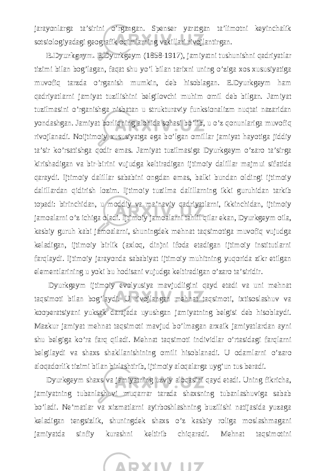 jarayonlarga ta’sirini о ’rgangan. Spenser yaratgan ta’limotni keyinchalik sotsiologiyadagi geografik oqimlarning vakillari rivojlantirgan.           E.Dyurkgeym. E.Dyurkgeym (1858-1917), jamiyatni tushunishni qadriyatlar tizimi bilan bog’lagan, faqat shu y о ’l bilan tarixni uning о ’ziga xos xususiyatiga muvofiq tarzda о ’rganish mumkin, deb hisoblagan. E.Dyurkgeym ham qadriyatlarni jamiyat tuzilishini belgilovchi muhim omil deb bilgan. Jamiyat tuzilmasini о ’rganishga nisbatan u strukturaviy funksionalizm nuqtai nazaridan yondashgan. Jamiyat borliqning alohida sohasi b о ’lib, u о ’z qonunlariga muvofiq rivojlanadi. Noijtimoiy xususiyatga ega b о ’lgan omillar jamiyat hayotiga jiddiy ta’sir k о ’rsatishga qodir emas. Jamiyat tuzilmasiga Dyurkgeym о ’zaro ta’sirga kirishadigan va bir-birini vujudga keltiradigan ijtimoiy dalillar majmui sifatida qaraydi. Ijtimoiy dalillar sababini ongdan emas, balki bundan oldingi ijtimoiy dalillardan qidirish lozim. Ijtimoiy tuzilma dalillarning ikki guruhidan tarkib topadi: birinchidan, u moddiy va ma’naviy qadriyatlarni, ikkinchidan, ijtimoiy jamoalarni о ’z ichiga oladi. Ijtimoiy jamoalarni tahlil qilar ekan, Dyurkgeym oila, kasbiy guruh kabi jamoalarni, shuningdek mehnat taqsimotiga muvofiq vujudga keladigan, ijtimoiy birlik (axloq, din)ni ifoda etadigan ijtimoiy institutlarni farqlaydi. Ijtimoiy jarayonda sababiyat ijtimoiy muhitning yuqorida zikr etilgan elementlarining u yoki bu hodisani vujudga keltiradigan о ’zaro ta’siridir.           Dyurkgeym ijtimoiy evolyusiya mavjudligini qayd etadi va uni mehnat taqsimoti bilan bog’laydi. U rivojlangan mehnat taqsimoti, ixtisoslashuv va kooperatsiyani yuksak darajada uyushgan jamiyatning belgisi deb hisoblaydi. Mazkur jamiyat mehnat taqsimoti mavjud b о ’lmagan arxaik jamiyatlardan ayni shu belgiga k о ’ra farq qiladi. Mehnat taqsimoti individlar о ’rtasidagi farqlarni belgilaydi va shaxs shakllanishining omili hisoblanadi. U odamlarni о ’zaro aloqadorlik tizimi bilan birlashtirib, ijtimoiy aloqalarga uyg’un tus beradi.           Dyurkgeym shaxs va jamiyatning uzviy aloqasini qayd etadi. Uning fikricha, jamiyatning tubanlashuvi muqarrar tarzda shaxsning tubanlashuviga sabab b о ’ladi. Ne’matlar va xizmatlarni ayirboshlashning buzilishi natijasida yuzaga keladigan tengsizlik, shuningdek shaxs о ’z kasbiy roliga moslashmagani jamiyatda sinfiy kurashni keltirib chiqaradi. Mehnat taqsimotini 