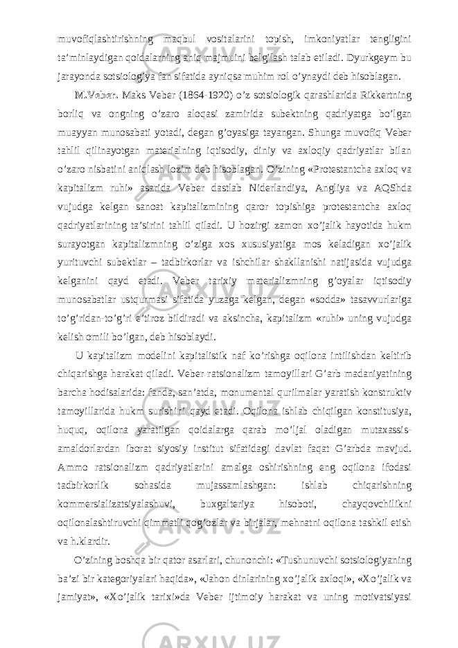 muvofiqlashtirishning maqbul vositalarini topish, imkoniyatlar tengligini ta’minlaydigan qoidalarning aniq majmuini belgilash talab etiladi. Dyurkgeym bu jarayonda sotsiologiya fan sifatida ayniqsa muhim rol о ’ynaydi deb hisoblagan.           M.Veber. Maks Veber (1864-1920) о ’z sotsiologik qarashlarida Rikkertning borliq va ongning о ’zaro aloqasi zamirida subektning qadriyatga b о ’lgan muayyan munosabati yotadi, degan g’oyasiga tayangan. Shunga muvofiq Veber tahlil qilinayotgan materialning iqtisodiy, diniy va axloqiy qadriyatlar bilan о ’zaro nisbatini aniqlash lozim deb hisoblagan. О ’zining «Protestantcha axloq va kapitalizm ruhi» asarida Veber dastlab Niderlandiya, Angliya va AQShda vujudga kelgan sanoat kapitalizmining qaror topishiga protestantcha axloq qadriyatlarining ta’sirini tahlil qiladi. U hozirgi zamon x о ’jalik hayotida hukm surayotgan kapitalizmning о ’ziga xos xususiyatiga mos keladigan x о ’jalik yurituvchi subektlar – tadbirkorlar va ishchilar shakllanishi natijasida vujudga kelganini qayd etadi. Veber tarixiy materializmning g’oyalar iqtisodiy munosabatlar ustqurmasi sifatida yuzaga kelgan, degan «sodda» tasavvurlariga t о ’g’ridan-t о ’g’ri e’tiroz bildiradi va aksincha, kapitalizm «ruhi» uning vujudga kelish omili b о ’lgan, deb hisoblaydi.           U kapitalizm modelini kapitalistik naf k о ’rishga oqilona intilishdan keltirib chiqarishga harakat qiladi. Veber ratsionalizm tamoyillari G’arb madaniyatining barcha hodisalarida: fanda, san’atda, monumental qurilmalar yaratish konstruktiv tamoyillarida hukm surishini qayd etadi. Oqilona ishlab chiqilgan konstitusiya, huquq, oqilona yaratilgan qoidalarga qarab m о ’ljal oladigan mutaxassis- amaldorlardan iborat siyosiy institut sifatidagi davlat faqat G’arbda mavjud. Ammo ratsionalizm qadriyatlarini amalga oshirishning eng oqilona ifodasi tadbirkorlik sohasida mujassamlashgan: ishlab chiqarishning kommersializatsiyalashuvi, buxgalteriya hisoboti, chayqovchilikni oqilonalashtiruvchi qimmatli qog’ozlar va birjalar, mehnatni oqilona tashkil etish va h.klardir.           О ’zining boshqa bir qator asarlari, chunonchi: «Tushunuvchi sotsiologiyaning ba’zi bir kategoriyalari haqida», «Jahon dinlarining x о ’jalik axloqi», «X о ’jalik va jamiyat», «X о ’jalik tarixi»da Veber ijtimoiy harakat va uning motivatsiyasi 