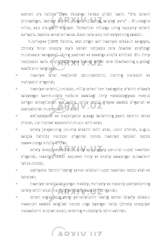 xotirani о ’z holicha qayta tiklashga harakat qilishi lozim. “ О ’z tarixini bilmaydigan, kechagi kunini unutgan millatning kelajagi y о ’q” . Shundagina millat, xalq о ’z- о ’zini anglaydi. Tarixchilar millatga uning haqqoniy tarixini k о ’rsatib, isbotlab berishlari kerak. Zotan tarix xalq ma’naviyatining asosidir.           N.J о ’rayev (1952) fikricha, vaqt о ’tgan sari insoniyat tafakkuri kengayib, ijtimoiy fanlar taraqqiy topib borishi natijasida tarix falsafasi atrofidagi mulohazalar kengayadi. Uning predmeti va obektiga aniqlik kiritiladi. Shu ilmiy haqiqatdan kelib chiqib, N.J о ’rayev hozirgi zamon tarix falsafasining quyidagi vazifalarini belgilaydi:  insoniyat tarixi rivojlanish qonuniyatlarini, ularning manbalari va mohiyatini о ’rganish;  insoniyat tarixini, jumladan, milliy tarixni ham hozirgacha ta’sirini о ’tkazib kelayotgan kommunistik mafkura asosidagi ilmiy metodologiyada mavjud b о ’lgan tamoyillardan voz kechib, milliy istiqlol g’oyasi asosida о ’rganish va davrlashtirish muammosini hal etish;  sivilizatsiyalar va madaniyatlar yuzaga kelishining yaxlit tizimini ishlab chiqish, ular inqirozi sabablarini chuqur tahlil etish;  tarixiy jarayonning umumiy shaklini tahlil etish, ularni о ’tmish, bugun, kelajak tizimida mantiqan о ’rganish hamda insoniyat istiqboli haqida tasavvurlarga aniqlik kiritish;  tarixiy taraqqiyot omillarini diniy va dunyoviy qonunlar nuqtai nazaridan о ’rganish, nazariy jihatdan baquvvat ilmiy va amaliy asoslangan xulosalarni ishlab chiqish;  qadriyatlar tizimini hozirgi zamon talablari nuqtai nazaridan tadqiq etish va baholash;  insoniyat tarixida t о ’plangan moddiy, ma’naviy va madaniy qadriyatlarning tarixiy tahlili orqali mantiqiy va falsafiy asoslarini о ’rganish;  tarixni anglashning yangi y о ’nalishlarini hozirgi zamon falsafiy tafakkur mezonlari asosida belgilash hamda unga tayangan holda ijtimoiy taraqqiyot maqsadlarini aniqlash orqali, tarixning murabbiylik rolini oshirish; 