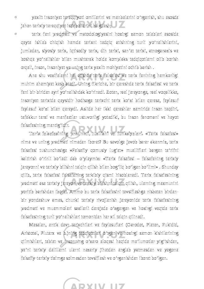  yaxlit insoniyat taraqqiyoti omillarini va manbalarini о ’rganish, shu asosda jahon tarixiy taraqqiyot istiqbollarini belgilash;  tarix fani predmeti va metodologiyasini hozirgi zamon talablari asosida qayta ishlab chiqish hamda tarixni tadqiq etishning turli y о ’nalishlarini, jumladan, siyosiy tarix, iqtisodiy tarix, din tarixi, san’at tarixi, etnogenezis va boshqa y о ’nalishlar bilan mushtarak holda kompleks tadqiqotlarni olib borish orqali, inson, insoniyat va uning tarix yaxlit mohiyatini ochib berish .           Ana shu vazifalarni hal etishda tarix falsafasi va tarix fanining hamkorligi muhim ahamiyat kasb etadi. Uning fikricha, bir qarashda tarix falsafasi va tarix fani bir-biridan ayri y о ’nalishdek k о ’rinadi. Zotan, real jarayonga, real voqelikka, insoniyat tarixida qaysidir hodisaga tarixchi tarix k о ’zi bilan qarasa, faylasuf faylasuf k о ’zi bilan qaraydi. Aslida har ikki qarashlar zamirida inson taqdiri, tafakkur tarzi va manfaatlar ustuvorligi yotadiki, bu inson fenomeni va hayot falsafasining mantig’idir.           Tarix falsafasining predmeti, tuzilishi va funksiyalari. «Tarix falsafasi» nima va uning predmeti nimadan iborat? Bu savolga javob berar ekanmiz, tarix falsafasi tushunchasiga «Falsafiy qomusiy lug’at» mualliflari bergan ta’rifni keltirish о ’rinli b о ’ladi deb о ’ylaymiz: «Tarix falsafasi – falsafaning tarixiy jarayonni va tarixiy bilishni talqin qilish bilan bog’liq b о ’lgan b о ’limi» . Shunday qilib, tarix falsafasi falsafaning tarkibiy qismi hisoblanadi. Tarix falsafasining predmeti esa tarixiy jarayon va tarixiy bilishni talqin qilish, ularning mazmunini yoritib berishdan iborat. Ammo bu tarix falsafasini tavsiflashga nisbatan birdan- bir yondashuv emas, chunki tarixiy rivojlanish jarayonida tarix falsafasining predmeti va muammolari sezilarli darajada о ’zgargan va hozirgi vaqtda tarix falsafasining turli y о ’nalishlari tomonidan har xil talqin qilinadi.           Masalan, antik davr tarixchilari va faylasuflari (Gerodot, Platon, Fukidid, Aristotel, Plutarx va b.)ning tadqiqotlari о ’tgan va hozirgi zamon kishilarining qilmishlari, tabiat va insonning о ’zaro aloqasi haqida ma’lumotlar yig’ishdan, ya’ni tarixiy dalillarni ularni nazariy jihatdan anglab yetmasdan va yagona falsafiy-tarixiy tizimga solmasdan tavsiflash va о ’rganishdan iborat b о ’lgan. 