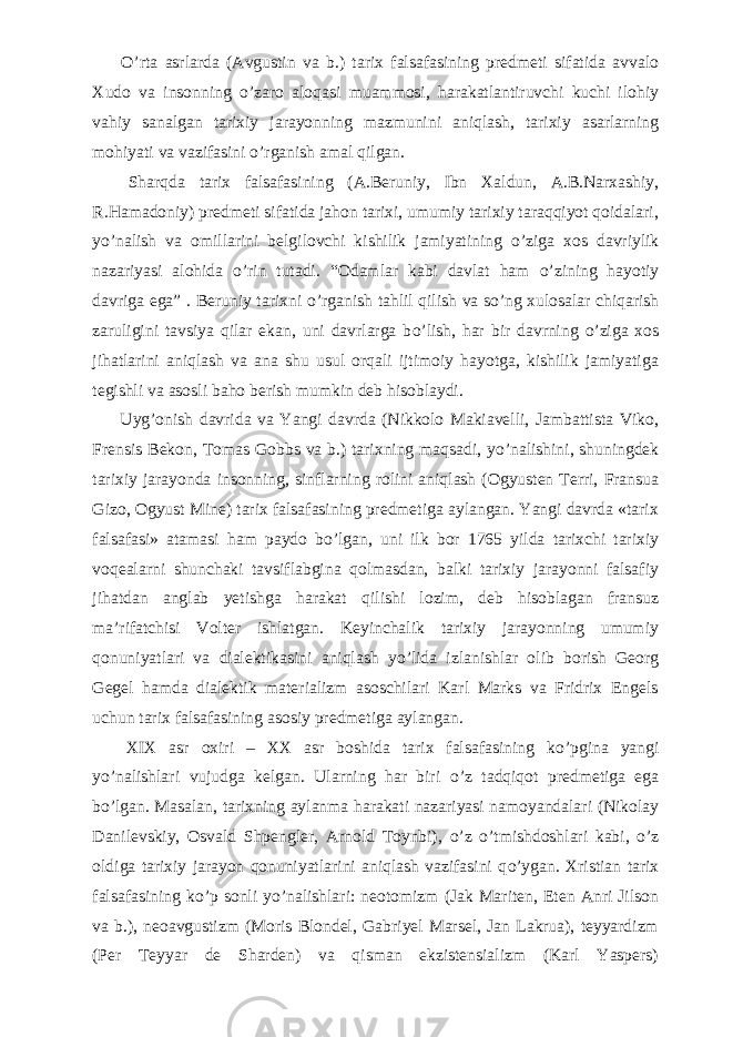           О ’rta asrlarda (Avgustin va b.) tarix falsafasining predmeti sifatida avvalo Xudo va insonning о ’zaro aloqasi muammosi, harakatlantiruvchi kuchi ilohiy vahiy sanalgan tarixiy jarayonning mazmunini aniqlash, tarixiy asarlarning mohiyati va vazifasini о ’rganish amal qilgan.           Sharqda tarix falsafasining (A.Beruniy, Ibn Xaldun, A.B.Narxashiy, R.Hamadoniy) predmeti sifatida jahon tarixi, umumiy tarixiy taraqqiyot qoidalari, y о ’nalish va omillarini belgilovchi kishilik jamiyatining о ’ziga xos davriylik nazariyasi alohida о ’rin tutadi. “Odamlar kabi davlat ham о ’zining hayotiy davriga ega” . Beruniy tarixni о ’rganish tahlil qilish va s о ’ng xulosalar chiqarish zaruligini tavsiya qilar ekan, uni davrlarga b о ’lish, har bir davrning о ’ziga xos jihatlarini aniqlash va ana shu usul orqali ijtimoiy hayotga, kishilik jamiyatiga tegishli va asosli baho berish mumkin deb hisoblaydi.           Uyg’onish davrida va Yangi davrda (Nikkolo Makiavelli, Jambattista Viko, Frensis Bekon, Tomas Gobbs va b.) tarixning maqsadi, y о ’nalishini, shuningdek tarixiy jarayonda insonning, sinflarning rolini aniqlash (Ogyusten Terri, Fransua Gizo, Ogyust Mine) tarix falsafasining predmetiga aylangan. Yangi davrda «tarix falsafasi» atamasi ham paydo b о ’lgan, uni ilk bor 1765 yilda tarixchi tarixiy voqealarni shunchaki tavsiflabgina qolmasdan, balki tarixiy jarayonni falsafiy jihatdan anglab yetishga harakat qilishi lozim, deb hisoblagan fransuz ma’rifatchisi Volter ishlatgan. Keyinchalik tarixiy jarayonning umumiy qonuniyatlari va dialektikasini aniqlash y о ’lida izlanishlar olib borish Georg Gegel hamda dialektik materializm asoschilari Karl Marks va Fridrix Engels uchun tarix falsafasining asosiy predmetiga aylangan.           XIX asr oxiri – XX asr boshida tarix falsafasining k о ’pgina yangi y о ’nalishlari vujudga kelgan. Ularning har biri о ’z tadqiqot predmetiga ega b о ’lgan. Masalan, tarixning aylanma harakati nazariyasi namoyandalari (Nikolay Danilevskiy, Osvald Shpengler, Arnold Toynbi), о ’z о ’tmishdoshlari kabi, о ’z oldiga tarixiy jarayon qonuniyatlarini aniqlash vazifasini q о ’ygan. Xristian tarix falsafasining k о ’p sonli y о ’nalishlari: neotomizm (Jak Mariten, Eten Anri Jilson va b.), neoavgustizm (Moris Blondel, Gabriyel Marsel, Jan Lakrua), teyyardizm (Per Teyyar de Sharden) va qisman ekzistensializm (Karl Yaspers) 