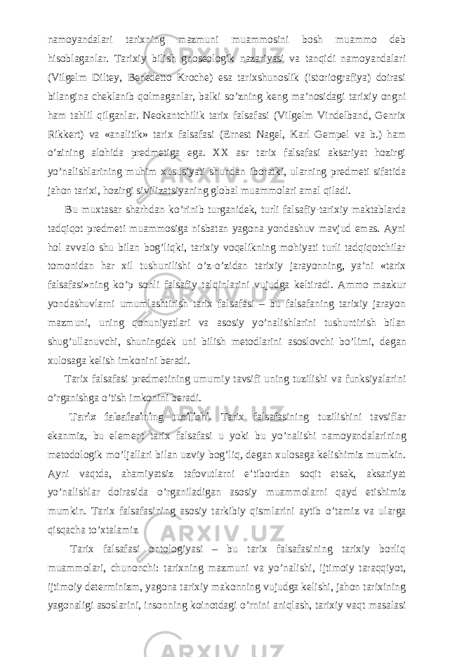 namoyandalari tarixning mazmuni muammosini bosh muammo deb hisoblaganlar. Tarixiy bilish gnoseologik nazariyasi va tanqidi namoyandalari (Vilgelm Diltey, Benedetto Kroche) esa tarixshunoslik (istoriografiya) doirasi bilangina cheklanib qolmaganlar, balki s о ’zning keng ma’nosidagi tarixiy ongni ham tahlil qilganlar. Neokantchilik tarix falsafasi (Vilgelm Vindelband, Genrix Rikkert) va «analitik» tarix falsafasi (Ernest Nagel, Karl Gempel va b.) ham о ’zining alohida predmetiga ega. XX asr tarix falsafasi aksariyat hozirgi y о ’nalishlarining muhim xususiyati shundan iboratki, ularning predmeti sifatida jahon tarixi, hozirgi sivilizatsiyaning global muammolari amal qiladi.           Bu muxtasar sharhdan k о ’rinib turganidek, turli falsafiy-tarixiy maktablarda tadqiqot predmeti muammosiga nisbatan yagona yondashuv mavjud emas. Ayni hol avvalo shu bilan bog’liqki, tarixiy voqelikning mohiyati turli tadqiqotchilar tomonidan har xil tushunilishi о ’z- о ’zidan tarixiy jarayonning, ya’ni «tarix falsafasi»ning k о ’p sonli falsafiy talqinlarini vujudga keltiradi. Ammo mazkur yondashuvlarni umumlashtirish tarix falsafasi – bu falsafaning tarixiy jarayon mazmuni, uning qonuniyatlari va asosiy y о ’nalishlarini tushuntirish bilan shug’ullanuvchi, shuningdek uni bilish metodlarini asoslovchi b о ’limi, degan xulosaga kelish imkonini beradi.           Tarix falsafasi predmetining umumiy tavsifi uning tuzilishi va funksiyalarini о ’rganishga о ’tish imkonini beradi.           Tarix falsafasining tuzilishi. Tarix falsafasining tuzilishini tavsiflar ekanmiz, bu element tarix falsafasi u yoki bu y о ’nalishi namoyandalarining metodologik m о ’ljallari bilan uzviy bog’liq, degan xulosaga kelishimiz mumkin. Ayni vaqtda, ahamiyatsiz tafovutlarni e’tibordan soqit etsak, aksariyat y о ’nalishlar doirasida о ’rganiladigan asosiy muammolarni qayd etishimiz mumkin. Tarix falsafasining asosiy tarkibiy qismlarini aytib о ’tamiz va ularga qisqacha t о ’xtalamiz           Tarix falsafasi ontologiyasi – bu tarix falsafasining tarixiy borliq muammolari, chunonchi: tarixning mazmuni va y о ’nalishi, ijtimoiy taraqqiyot, ijtimoiy determinizm, yagona tarixiy makonning vujudga kelishi, jahon tarixining yagonaligi asoslarini, insonning koinotdagi о ’rnini aniqlash, tarixiy vaqt masalasi 