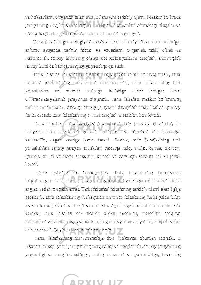 va hokazolarni о ’rganish bilan shug’ullanuvchi tarkibiy qismi. Mazkur b о ’limda jamiyatning rivojlanish mantig’ini, uning turli tomonlari о ’rtasidagi aloqalar va о ’zaro bog’lanishlarni о ’rganish ham muhim о ’rin egallaydi.           Tarix falsafasi gnoseologiyasi asosiy e’tiborni tarixiy bilish muammolariga, aniqroq aytganda, tarixiy faktlar va voqealarni о ’rganish, tahlil qilish va tushuntirish, tarixiy bilimning о ’ziga xos xususiyatlarini aniqlash, shuningdek tarixiy bilishda haqiqatning tagiga yetishga qaratadi.           Tarix falsafasi tarixi tarix falsafasining vujudga kelishi va rivojlanishi, tarix falsafasi predmetining shakllanishi muammolarini, tarix falsafasining turli y о ’nalishlar va oqimlar vujudga kelishiga sabab b о ’lgan ichki differensiatsiyalanish jarayonini о ’rganadi. Tarix falsafasi mazkur b о ’limining muhim muammolari qatoriga tarixiy jarayonni davriylashtirish, boshqa ijtimoiy fanlar orasida tarix falsafasining о ’rnini aniqlash masalalari ham kiradi.           Tarix falsafasi antropologiyasi insonning tarixiy jarayondagi о ’rnini, bu jarayonda tarix subektlarining rolini aniqlaydi va «Tarixni kim harakatga keltiradi?», degan savolga javob beradi. Odatda, tarix falsafasining turli y о ’nalishlari tarixiy jarayon subektlari qatoriga xalq, millat, omma, olomon, ijtimoiy sinflar va atoqli shaxslarni kiritadi va q о ’yilgan savolga har xil javob beradi.           Tarix falsafasining funksiyalari. Tarix falsafasining funksiyalari t о ’g’risidagi masalani hal qilmasdan uning predmeti va о ’ziga xos jihatlarini t о ’la anglab yetish mumkin emas. Tarix falsafasi falsafaning tarkibiy qismi ekanligiga asoslanib, tarix falsafasining funksiyalari umuman falsafaning funksiyalari bilan asosan bir xil, deb taxmin qilish mumkin. Ayni vaqtda shuni ham unutmaslik kerakki, tarix falsafasi о ’z alohida obekti, predmeti, metodlari, tadqiqot maqsadlari va vazifalariga ega va bu uning muayyan xususiyatlari mavjudligidan dalolat beradi. Quyida ularni k о ’rib chiqamiz           Tarix falsafasining dunyoqarashga doir funksiyasi shundan iboratki, u insonda tarixga, ya’ni jamiyatning mavjudligi va rivojlanishi, tarixiy jarayonning yagonaligi va rang-barangligiga, uning mazmuni va y о ’nalishiga, insonning 