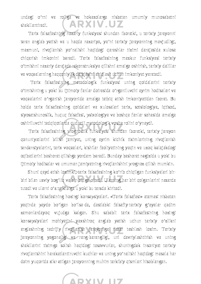 undagi о ’rni va roliga va hokazolarga nisbatan umumiy munosabatni shakllantiradi.           Tarix falsafasining nazariy funksiyasi shundan iboratki, u tarixiy jarayonni teran anglab yetish va u haqda nazariya, ya’ni tarixiy jarayonning mavjudligi, mazmuni, rivojlanish y о ’nalishi haqidagi qarashlar tizimi darajasida xulosa chiqarish imkonini beradi. Tarix falsafasining mazkur funksiyasi tarixiy о ’tmishni nazariy darajada rekonstruksiya qilishni amalga oshirish, tarixiy dalillar va voqealarning haqqoniylik darajasini aniqlash uchun imkoniyat yaratadi.           Tarix falsafasining metodologik funksiyasi uning qoidalarini tarixiy о ’tmishning u yoki bu ijtimoiy fanlar doirasida о ’rganiluvchi ayrim hodisalari va voqealarini о ’rganish jarayonida amalga tatbiq etish imkoniyatidan iborat. Bu holda tarix falsafasining qoidalari va xulosalari tarix, sotsiologiya, iqtisod, siyosatshunoslik, huquq falsafasi, psixologiya va boshqa fanlar sohasida amalga oshiriluvchi tadqiqotlarda qudratli metodologik vosita rolini о ’ynaydi.           Tarix falsafasining prognostik funksiyasi shundan iboratki, tarixiy jarayon qonuniyatlarini bilish jamiyat, uning ayrim kichik tizimlarining rivojlanish tendensiyalarini, tarix voqealari, kishilar faoliyatining yaqin va uzoq kelajakdagi oqibatlarini bashorat qilishga yordam beradi. Bunday bashorat negizida u yoki bu ijtimoiy hodisalar va umuman jamiyatning rivojlanishini prognoz qilish mumkin.           Shuni qayd etish lozimki, tarix falsafasining k о ’rib chiqilgan funksiyalari bir- biri bilan uzviy bog’liq va bir-biriga о ’tadi. Ularning har biri qolganlarini nazarda tutadi va ularni о ’z tarkibiga u yoki bu tarzda kiritadi.           Tarix falsafasining hozirgi konsepsiyalari. «Tarix falsafasi» atamasi nisbatan yaqinda paydo b о ’lgan b о ’lsa-da, dastlabki falsafiy-tarixiy g’oyalar qadim zamonlardayoq vujudga kelgan. Shu sababli tarix falsafasining hozirgi konsepsiyalari mohiyatini yaxshiroq anglab yetish uchun tarixiy о ’zlikni anglashning tadrijiy rivojlanish jarayoniga nazar tashlash lozim. Tarixiy jarayonning yagonaligi va rang-barangligi, uni davriylashtirish va uning shakllarini tizimga solish haqidagi tasavvurlar, shuningdek insoniyat tarixiy rivojlanishini harakatlantiruvchi kuchlar va uning y о ’nalishi haqidagi masala har doim yuqorida zikr etilgan jarayonning muhim tarkibiy qismlari hisoblangan. 