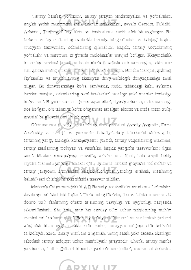           Tarixiy harakat y о ’llarini, tarixiy jarayon tendensiyalari va y о ’nalishini anglab yetish muammosi antik davr mutafakkirlari, avvalo Gerodot, Fukidid, Aristotel, Teofrast, Pliniy Katta va boshqalarda kuchli qiziqish uyg’otgan. Bu tarixchi va faylasuflarning asarlarida insoniyatning о ’tmishi va kelajagi haqida muayyan tasavvurlar, odamlarning qilmishlari haqida, tarixiy voqealarning y о ’nalishi va mazmuni t о ’g’risida mulohazalar mavjud b о ’lgan. Kkeyinchalik bularning barchasi jamuljam holda «tarix falsafasi» deb nomlangan, lekin ular hali qarashlarning mukammal tizimini tashkil etmagan. Bundan tashqari, qadimgi faylasuflar va tarixchilarning aksariyati diniy-mifologik dunyoqarashga amal qilgan. Bu dunyoqarashga k о ’ra, jamiyatda, xuddi tabiatdagi kabi, aylanma harakat mavjud, odamlarning xatti-harakatlari taqdirga yoki xudolar irodasiga b о ’ysunadi. Buyuk shaxslar – jamoa oqsoqollari, siyosiy arboblar, qahramonlarga xos b о ’lgan, о ’z tabiatiga k о ’ra о ’zgarmas sanalgan ehtiros va iroda inson xulq- atvorini belgilovchi omil hisoblanadi.           О ’rta asrlarda falsafiy tafakkurining namoyandalari Avreliy Avgustin, Foma Akvinskiy va b. Injil va yunon-rim falsafiy-tarixiy tafakkurini sintez qilib, tarixning yangi, teologik konsepsiyasini yaratdi, tarixiy voqealarning mazmuni, tarixiy asarlarning mohiyati va vazifalari haqida yangicha tasavvurlarni ilgari surdi. Mazkur konsepsiyaga muvofiq, xristian mualliflari, tarix orqali ilohiy niyatni tushunib yetishga harakat qilib, aylanma harakat g’oyasini rad etdilar va tarixiy jarayonni о ’tmishdan kelajak (b о ’lg’usi panohga erishish, masihning kelishi) sari chiziqli harakat sifatida tasavvur qildilar.           Markaziy Osiyo mutafakkiri A.R.Beruniy podsholiklar tarixi orqali о ’tmishni davrlarga b о ’lishni taklif qiladi. Tarix uning fikricha, fikr va tafakkur manbai. U doimo turli fanlarning о ’zaro ta’sirining uzviyligi va uyg’unligi natijasida takomillashadi. Shu bois, tarix har qanday olim uchun tadqiqotning muhim manbai b о ’lib xizmat qiladi. Beruniy tarixiy tadqiqotlarni boshqa turdosh fanlarni о ’rganish bilan uyg’un holda olib borish, muayyan natijaga olib kelishini ta’kidlaydi. Zero, tarixiy manbani о ’rganish, uning asosli yoki asossiz ekanligin isbotlash tarixiy tadqiqot uchun mas’uliyatli jarayondir. Chunki tarixiy manba yaratganlar, turli hujjatlarni bitganlar yoki о ’z manfaatlari, maqsadlari doirasida 