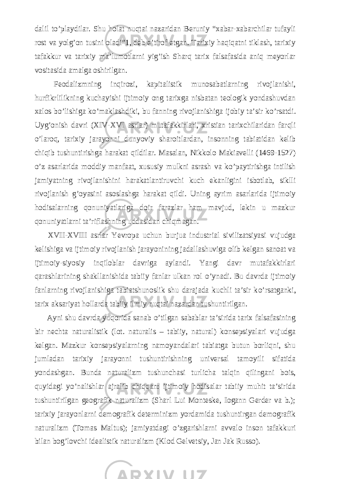 dalil t о ’playdilar. Shu holat nuqtai nazaridan Beruniy “xabar-xabarchilar tufayli rost va yolg’on tusini oladi”1, deb e’tirof etgan. Tarixiy haqiqatni tiklash, tarixiy tafakkur va tarixiy ma’lumotlarni yig’ish Sharq tarix falsafasida aniq meyorlar vositasida amalga oshirilgan.           Feodalizmning inqirozi, kapitalistik munosabatlarning rivojlanishi, hurfikrlilikning kuchayishi ijtimoiy ong tarixga nisbatan teologik yondashuvdan xalos b о ’lishiga k о ’maklashdiki, bu fanning rivojlanishiga ijobiy ta’sir k о ’rsatdi. Uyg’onish davri (XIV-XVI asrlar) mutafakkirlari, xristian tarixchilaridan farqli о ’laroq, tarixiy jarayonni dunyoviy sharoitlardan, insonning tabiatidan kelib chiqib tushuntirishga harakat qildilar. Masalan, Nikkolo Makiavelli (1469-1527) о ’z asarlarida moddiy manfaat, xususiy mulkni asrash va k о ’paytirishga intilish jamiyatning rivojlanishini harakatlantiruvchi kuch ekanligini isbotlab, siklli rivojlanish g’oyasini asoslashga harakat qildi. Uning ayrim asarlarida ijtimoiy hodisalarning qonuniyatlariga doir farazlar ham mavjud, lekin u mazkur qonuniyatlarni ta’riflashning uddasidan chiqmagan.           XVII-XVIII asrlar Yevropa uchun burjua industrial sivilizatsiyasi vujudga kelishiga va ijtimoiy rivojlanish jarayonining jadallashuviga olib kelgan sanoat va ijtimoiy-siyosiy inqiloblar davriga aylandi. Yangi davr mutafakkirlari qarashlarining shakllanishida tabiiy fanlar ulkan rol о ’ynadi. Bu davrda ijtimoiy fanlarning rivojlanishiga tabiatshunoslik shu darajada kuchli ta’sir k о ’rsatganki, tarix aksariyat hollarda tabiiy ilmiy nuqtai nazardan tushuntirilgan.           Ayni shu davrda yuqorida sanab о ’tilgan sabablar ta’sirida tarix falsafasining bir nechta naturalistik (lot. naturalis – tabiiy, natural) konsepsiyalari vujudga kelgan. Mazkur konsepsiyalarning namoyandalari tabiatga butun borliqni, shu jumladan tarixiy jarayonni tushuntirishning universal tamoyili sifatida yondashgan. Bunda naturalizm tushunchasi turlicha talqin qilingani bois, quyidagi y о ’nalishlar ajralib chiqqan: ijtimoiy hodisalar tabiiy muhit ta’sirida tushuntirilgan geografik naturalizm (Sharl Lui Monteske, Iogann Gerder va b.); tarixiy jarayonlarni demografik determinizm yordamida tushuntirgan demografik naturalizm (Tomas Maltus); jamiyatdagi о ’zgarishlarni avvalo inson tafakkuri bilan bog’lovchi idealistik naturalizm (Klod Gelvetsiy, Jan Jak Russo). 