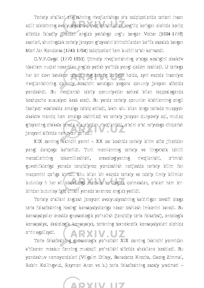           Tarixiy о ’zlikni anglashning rivojlanishiga о ’z tadqiqotlarida tarixni inson aqlli tabiatining evolyusiyasi va rivojlanishi bilan bog’liq b о ’lgan alohida borliq sifatida falsafiy jihatdan anglab yetishga urg’u bergan Volter (1694-1778) asarlari, shuningdek tarixiy jarayon g’oyasini birinchilardan b о ’lib asoslab bergan Mari Jan Kondorse (1743-1794) tadqiqotlari ham kuchli ta’sir k о ’rsatdi.           G.V.F.Gegel (1770-1831) ijtimoiy rivojlanishning о ’ziga xosligini obektiv idealizm nuqtai nazaridan anglab yetish y о ’lida yangi qadam tashladi. U tarixga har bir davr betakror tarzda rang-barang b о ’lgan holda, ayni vaqtda insoniyat rivojlanishining qonuniy bosqichi sanalgan yagona qonuniy jarayon sifatida yondashdi. Bu rivojlanish tabiiy qonuniyatlar sohasi bilan taqqoslaganda boshqacha xususiyat kasb etadi. Bu yerda tarixiy qonunlar kishilarning ongli faoliyati vositasida amalga tatbiq etiladi, lekin shu bilan birga tarixda muayyan obektiv mantiq ham amalga oshiriladi va tarixiy jarayon dunyoviy aql, mutlaq g’oyaning cheksiz tarzda о ’z- о ’zidan rivojlanishi, о ’zini о ’zi r о ’yobga chiqarish jarayoni sifatida namoyon b о ’ladi.           XIX asrning ikkinchi yarmi – XX asr boshida tarixiy bilim sifat jihatidan yangi darajaga k о ’tarildi. Turli matnlarning tarixiy va lingvistik tahlili metodlarining takomillashishi, arxeologiyaning rivojlanishi, о ’tmish guvohliklariga yanada tanqidiyroq yondashish natijasida tarixiy bilim fan maqomini q о ’lga kiritdi. Shu bilan bir vaqtda tarixiy va tabiiy ilmiy bilimlar butunlay h har xil obektlarga mansub b о ’libgina qolmasdan, о ’zlari ham bir- biridan butunlay farq qilishi yanada teranroq anglab yetildi.           Tarixiy о ’zlikni anglash jarayoni evolyusiyasining keltirilgan tavsifi bizga tarix falsafasining hozirgi konsepsiyalariga nazar tashlash imkonini beradi. Bu konsepsiyalar orasida gnoseologik y о ’nalish (tanqidiy tarix falsafasi), ontologik konsepsiya, aksiologik konsepsiya, tarixning texnokratik konsepsiyalari alohida о ’rin egallaydi.           Tarix falsafasining gnoseologik y о ’nalishi XIX asrning ikkinchi yarmidan e’tiboran mazkur fanning mustaqil y о ’nalishi sifatida shakllana boshladi. Bu yondashuv namoyandalari (Vilgelm Diltey, Benedetto Kroche, Georg Zimmel, Robin Kollingvud, Raymon Aron va b.) tarix falsafasining asosiy predmeti – 