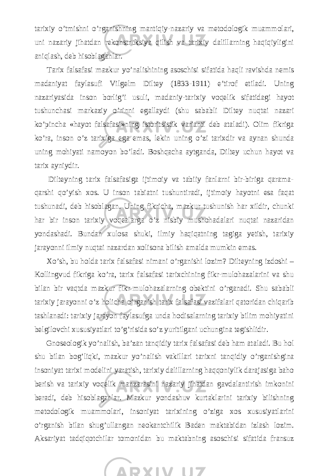 tarixiy о ’tmishni о ’rganishning mantiqiy-nazariy va metodologik muammolari, uni nazariy jihatdan rekonstruksiya qilish va tarixiy dalillarning haqiqiyligini aniqlash, deb hisoblaganlar.           Tarix falsafasi mazkur y о ’nalishining asoschisi sifatida haqli ravishda nemis madaniyat faylasufi Vilgelm Diltey (1833-1911) e’tirof etiladi. Uning nazariyasida inson borlig’i usuli, madaniy-tarixiy voqelik sifatidagi hayot tushunchasi markaziy о ’rinni egallaydi (shu sababli Diltey nuqtai nazari k о ’pincha «hayot falsafasi»ning istoritsistik varianti deb ataladi). Olim fikriga k о ’ra, inson о ’z tarixiga ega emas, lekin uning о ’zi tarixdir va aynan shunda uning mohiyati namoyon b о ’ladi. Boshqacha aytganda, Diltey uchun hayot va tarix ayniydir.           Dilteyning tarix falsafasiga ijtimoiy va tabiiy fanlarni bir-biriga qarama- qarshi q о ’yish xos. U inson tabiatni tushuntiradi, ijtimoiy hayotni esa faqat tushunadi, deb hisoblagan. Uning fikricha, mazkur tushunish har xildir, chunki har bir inson tarixiy voqealarga о ’z nisbiy mushohadalari nuqtai nazaridan yondashadi. Bundan xulosa shuki, ilmiy haqiqatning tagiga yetish, tarixiy jarayonni ilmiy nuqtai nazardan xolisona bilish amalda mumkin emas.           X о ’sh, bu holda tarix falsafasi nimani о ’rganishi lozim? Dilteyning izdoshi – Kollingvud fikriga k о ’ra, tarix falsafasi tarixchining fikr-mulohazalarini va shu bilan bir vaqtda mazkur fikr-mulohazalarning obektini о ’rganadi. Shu sababli tarixiy jarayonni о ’z holicha о ’rganish tarix falsafasi vazifalari qatoridan chiqarib tashlanadi: tarixiy jarayon faylasufga unda hodisalarning tarixiy bilim mohiyatini belgilovchi xususiyatlari t о ’g’risida s о ’z yuritilgani uchungina tegishlidir.           Gnoseologik y о ’nalish, ba’zan tanqidiy tarix falsafasi deb ham ataladi. Bu hol shu bilan bog’liqki, mazkur y о ’nalish vakillari tarixni tanqidiy о ’rganishgina insoniyat tarixi modelini yaratish, tarixiy dalillarning haqqoniylik darajasiga baho berish va tarixiy voqelik manzarasini nazariy jihatdan gavdalantirish imkonini beradi, deb hisoblaganlar. Mazkur yondashuv kurtaklarini tarixiy bilishning metodologik muammolari, insoniyat tarixining о ’ziga xos xususiyatlarini о ’rganish bilan shug’ullangan neokantchilik Baden maktabidan izlash lozim. Aksariyat tadqiqotchilar tomonidan bu maktabning asoschisi sifatida fransuz 