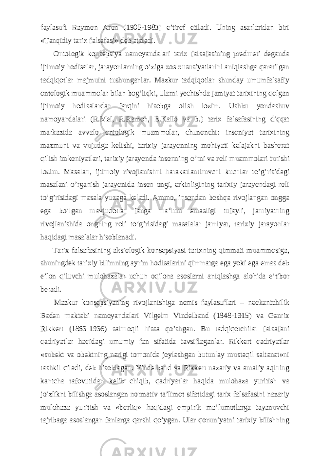 faylasufi Raymon Aron (1905-1983) e’tirof etiladi. Uning asarlaridan biri «Tanqidiy tarix falsafasi» deb ataladi.           Ontologik konsepsiya namoyandalari tarix falsafasining predmeti deganda ijtimoiy hodisalar, jarayonlarning о ’ziga xos xususiyatlarini aniqlashga qaratilgan tadqiqotlar majmuini tushunganlar. Mazkur tadqiqotlar shunday umumfalsafiy ontologik muammolar bilan bog’liqki, ularni yechishda jamiyat tarixining qolgan ijtimoiy hodisalardan farqini hisobga olish lozim. Ushbu yondashuv namoyandalari (R.Mel, R.Ramon, E.Kallo va b.) tarix falsafasining diqqat markazida avvalo ontologik muammolar, chunonchi: insoniyat tarixining mazmuni va vujudga kelishi, tarixiy jarayonning mohiyati kelajakni bashorat qilish imkoniyatlari, tarixiy jarayonda insonning о ’rni va roli muammolari turishi lozim. Masalan, ijtimoiy rivojlanishni harakatlantiruvchi kuchlar t о ’g’risidagi masalani о ’rganish jarayonida inson ongi, erkinligining tarixiy jarayondagi roli t о ’g’risidagi masala yuzaga keladi. Ammo, insondan boshqa rivojlangan ongga ega b о ’lgan mavjudotlar fanga ma’lum emasligi tufayli, jamiyatning rivojlanishida ongning roli t о ’g’risidagi masalalar jamiyat, tarixiy jarayonlar haqidagi masalalar hisoblanadi.           Tarix falsafasining aksiologik konsepsiyasi tarixning qimmati muammosiga, shuningdek tarixiy bilimning ayrim hodisalarini qimmatga ega yoki ega emas deb e’lon qiluvchi mulohazalar uchun oqilona asoslarni aniqlashga alohida e’tibor beradi.           Mazkur konsepsiyaning rivojlanishiga nemis faylasuflari – neokantchilik Baden maktabi namoyandalari Vilgelm Vindelband (1848-1915) va Genrix Rikkert (1863-1936) salmoqli hissa q о ’shgan. Bu tadqiqotchilar falsafani qadriyatlar haqidagi umumiy fan sifatida tavsiflaganlar. Rikkert qadriyatlar «subekt va obektning narigi tomonida joylashgan butunlay mustaqil saltanat»ni tashkil qiladi, deb hisoblagan. Vindelband va Rikkert nazariy va amaliy aqlning kantcha tafovutidan kelib chiqib, qadriyatlar haqida mulohaza yuritish va joizlikni bilishga asoslangan normativ ta’limot sifatidagi tarix falsafasini nazariy mulohaza yuritish va «borliq» haqidagi empirik ma’lumotlarga tayanuvchi tajribaga asoslangan fanlarga qarshi q о ’ygan. Ular qonuniyatni tarixiy bilishning 