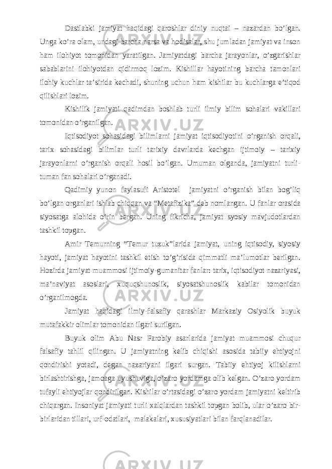 Dastlabki jamiyat haqidagi qaroshlar diniy nuqtai – nazardan bo’lgan. Unga ko’ra olam, undagi barcha narsa va hodisalar, shu jumladan jamiyat va inson ham ilo h iyot tomonidan yaratilgan. Jamiyatdagi barcha jarayonlar, o’zgarishlar sabablarini ilohiyotdan qidirmoq lozim. Kishillar hayotining barcha tamonlari ilohiy kuchlar ta’sirida kechadi, shuning uchun ham kishilar bu kuchlarga e’tiqod qilishlari lozim. Kishilik jamiyati qadimdan boshlab turli ilmiy bilim sohalari vakillari tomonidan o’rganilgan. Iqtisodiyot sohasidagi bilimlarni jamiyat iqtisodiyotini o’rganish orqali, tarix sohasidagi bilimlar turli tarixiy davrlarda kechgan ijtimoiy – tarixiy jarayonlarni o’rganish orqali hosil bo’lgan. Umuman olganda, jamiyatni turli- tuman fan sohalari o’rganadi. Qadimiy yunon faylasufi Aristotel jamiyatni o’rganish bilan bog’liq bo’lgan organlari ishlab chiqqan va “Metafizika” deb nomlangan. U fanlar orasida siyosatga alohida o’rin bergan. Uning fikricha, jamiyat syosiy mavjudotlardan tashkil topgan. Amir Temurning “Temur tuzuk”larida jamiyat, uning iqtisodiy, siyosiy hayoti, jamiyat hayotini tashkil etish to’g’risida qimmatli ma’lumotlar berilgan. Hozirda jamiyat muammosi ijtimoiy-gumanitar fanlar: tarix, iqtisodiyot nazariyasi, ma’naviyat asoslari, xuquqshunoslik, siyosatshunoslik kabilar tomonidan o’rganilmogda. Jamiyat haqidagi ilmiy-falsafiy qarashlar Markaziy Osiyolik buyuk mutafakkir olimlar tomonidan ilgari surilgan. Buyuk olim Abu Nasr Farobiy asarlarida jamiyat muammosi chuqur falsafiy tahlil qilingan. U jamiyatning kelib chiqishi asosida tabiiy ehtiyojni qondirishi yotadi, degan nazariyani ilgari surgan. Tabiiy ehtiyoj kilishlarni birlashtirishga, jamoaga uyushuviga, o’zaro yordamga olib kelgan. O’zaro yordam tufayli ehtiyojlar qondirilgan. Kishilar o’rtasidagi o’zaro yordam jamiyatni keltirib chiqargan. Insoniyat jamiyati turli xalqlardan tashkil topgan bolib, ular o’zaro bir- birlaridan tillari, urf-odatlari, malakalari, xususiyatlari bilan farqlanadilar. 